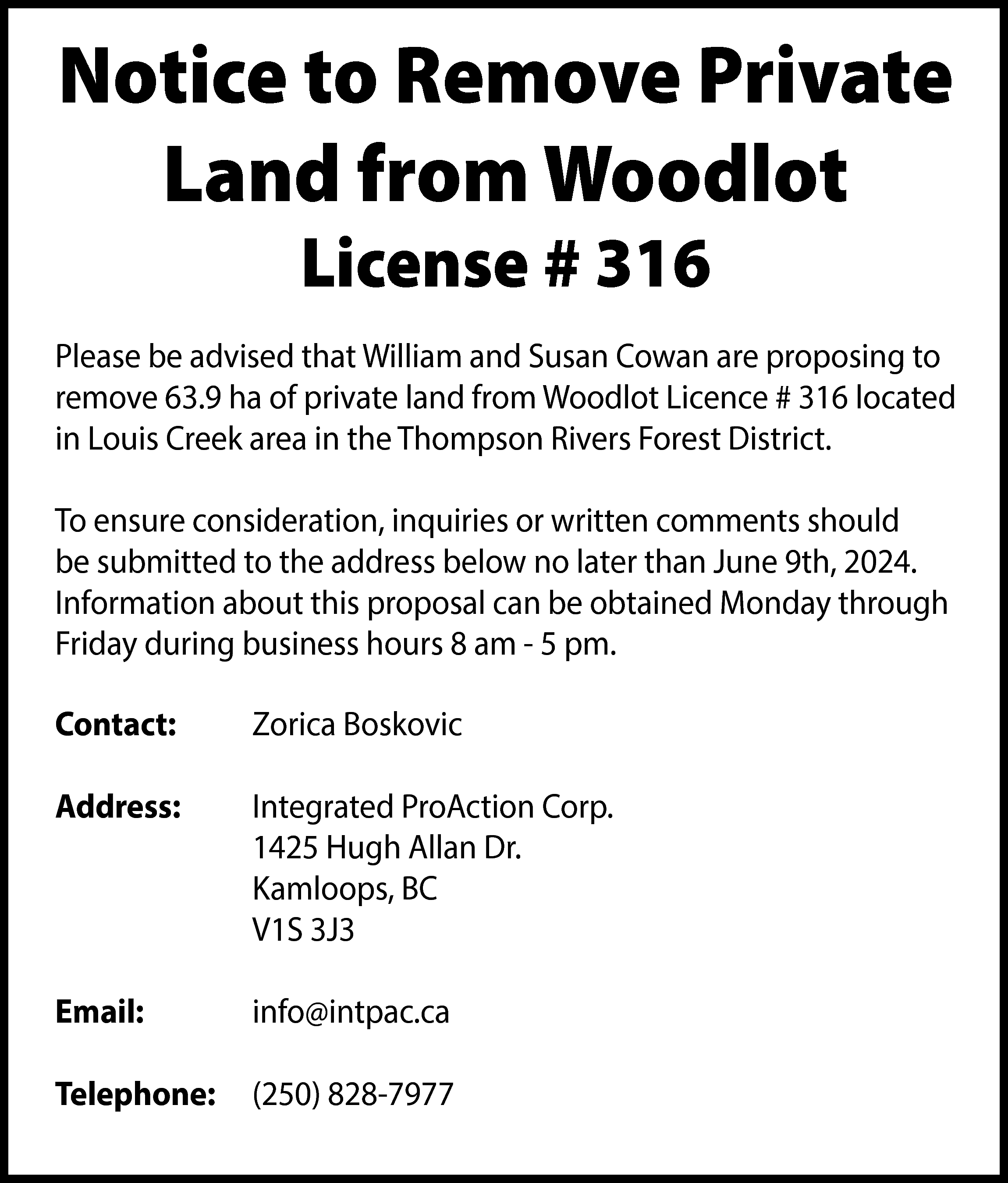 Notice to Remove Private <br>Land  Notice to Remove Private  Land from Woodlot  License # 316    Please be advised that William and Susan Cowan are proposing to  remove 63.9 ha of private land from Woodlot Licence # 316 located  in Louis Creek area in the Thompson Rivers Forest District.  To ensure consideration, inquiries or written comments should  be submitted to the address below no later than June 9th, 2024.  Information about this proposal can be obtained Monday through  Friday during business hours 8 am - 5 pm.  Contact:    Zorica Boskovic    Address:    Integrated ProAction Corp.  1425 Hugh Allan Dr.  Kamloops, BC  V1S 3J3    Email:    info@intpac.ca    Telephone:    (250) 828-7977    