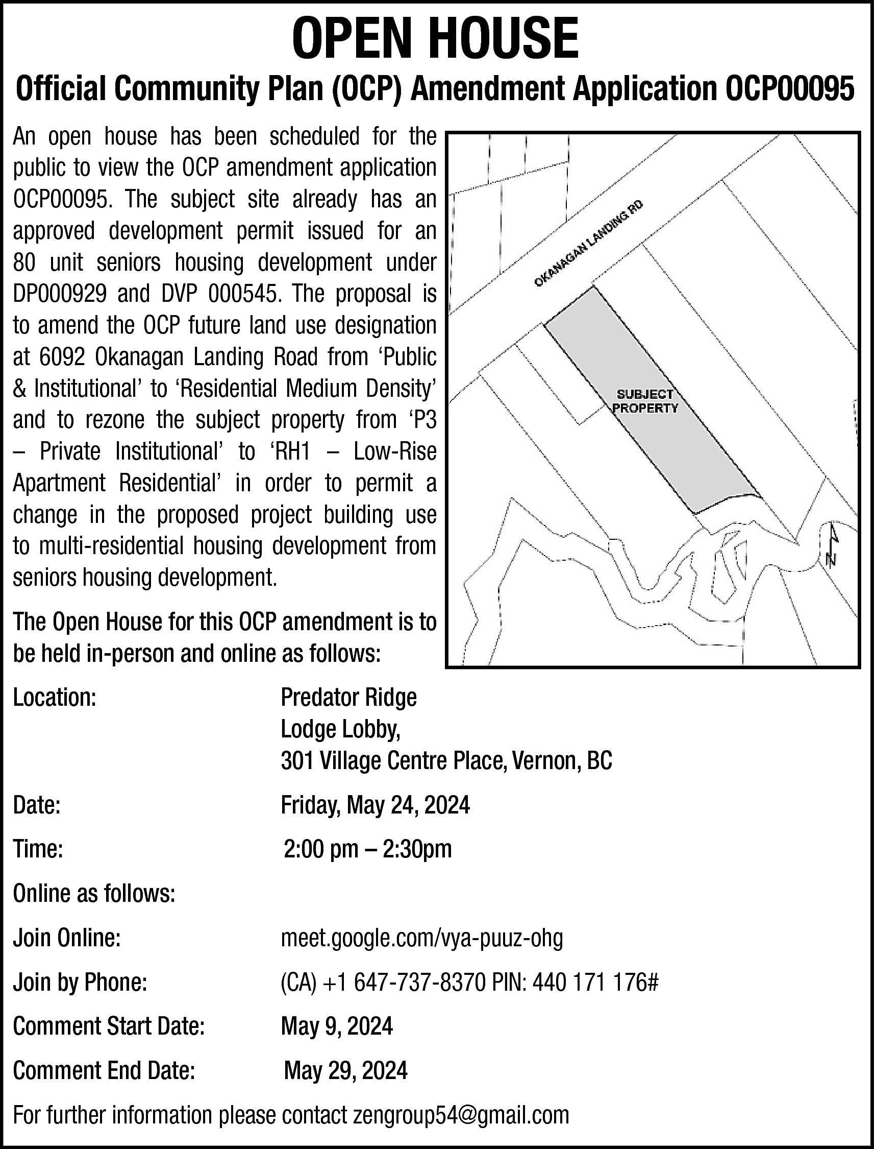 OPEN HOUSE <br> <br>Official Community  OPEN HOUSE    Official Community Plan (OCP) Amendment Application OCP00095  An open house has been scheduled for the  public to view the OCP amendment application  OCP00095. The subject site already has an  approved development permit issued for an  80 unit seniors housing development under  DP000929 and DVP 000545. The proposal is  to amend the OCP future land use designation  at 6092 Okanagan Landing Road from ‘Public  & Institutional’ to ‘Residential Medium Density’  and to rezone the subject property from ‘P3  – Private Institutional’ to ‘RH1 – Low-Rise  Apartment Residential’ in order to permit a  change in the proposed project building use  to multi-residential housing development from  seniors housing development.  The Open House for this OCP amendment is to  be held in-person and online as follows:  Location:    Predator Ridge  Lodge Lobby,  301 Village Centre Place, Vernon, BC    Date:    Friday, May 24, 2024    Time:    2:00 pm – 2:30pm    Online as follows:  Join Online:    meet.google.com/vya-puuz-ohg    Join by Phone:    (CA) +1 647-737-8370 PIN: 440 171 176#    Comment Start Date:    May 9, 2024    Comment End Date:    May 29, 2024    For further information please contact zengroup54@gmail.com    