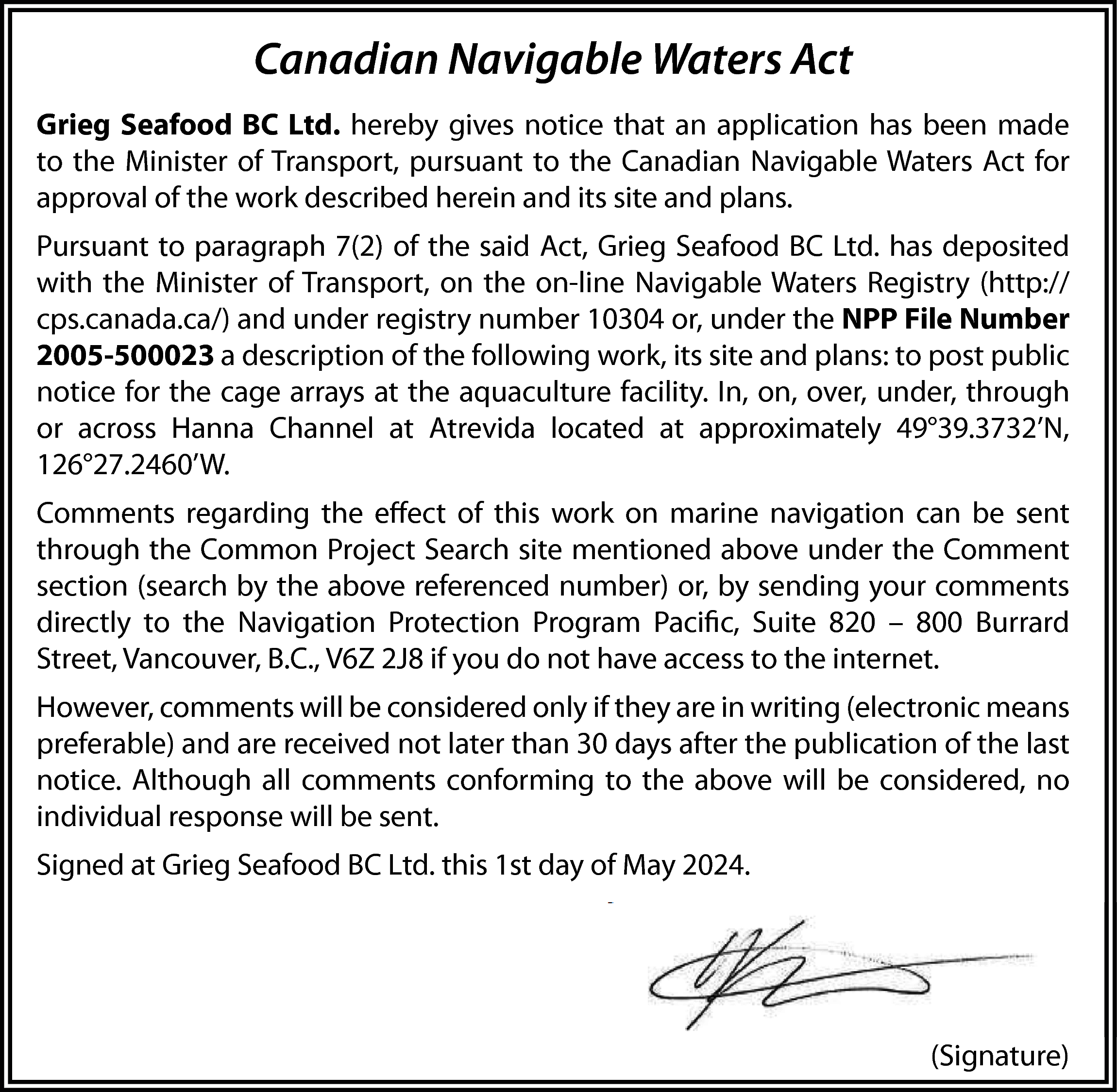 Canadian Navigable Waters Act <br>Grieg  Canadian Navigable Waters Act  Grieg Seafood BC Ltd. hereby gives notice that an application has been made  to the Minister of Transport, pursuant to the Canadian Navigable Waters Act for  approval of the work described herein and its site and plans.  Pursuant to paragraph 7(2) of the said Act, Grieg Seafood BC Ltd. has deposited  with the Minister of Transport, on the on-line Navigable Waters Registry (http://  cps.canada.ca/) and under registry number 10304 or, under the NPP File Number  2005-500023 a description of the following work, its site and plans: to post public  notice for the cage arrays at the aquaculture facility. In, on, over, under, through  or across Hanna Channel at Atrevida located at approximately 49°39.3732’N,  126°27.2460’W.  Comments regarding the effect of this work on marine navigation can be sent  through the Common Project Search site mentioned above under the Comment  section (search by the above referenced number) or, by sending your comments  directly to the Navigation Protection Program Pacific, Suite 820 – 800 Burrard  Street, Vancouver, B.C., V6Z 2J8 if you do not have access to the internet.  However, comments will be considered only if they are in writing (electronic means  preferable) and are received not later than 30 days after the publication of the last  notice. Although all comments conforming to the above will be considered, no  individual response will be sent.  Signed at Grieg Seafood BC Ltd. this 1st day of May 2024.    (Signature)    