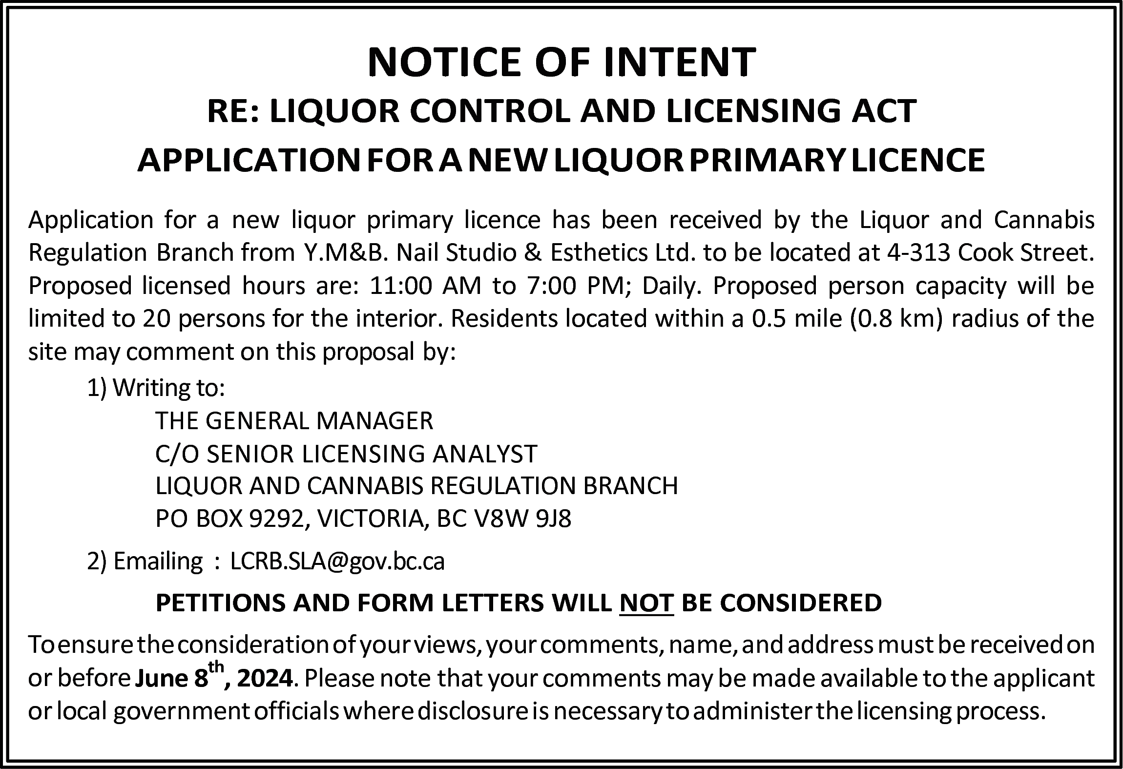 NOTICE OF INTENT <br> <br>RE:  NOTICE OF INTENT    RE: LIQUOR CONTROL AND LICENSING ACT  APPLICATION FOR A NEW LIQUOR PRIMARY LICENCE  Application for a new liquor primary licence has been received by the Liquor and Cannabis  Regulation Branch from Y.M&B. Nail Studio & Esthetics Ltd. to be located at 4-313 Cook Street.  Proposed licensed hours are: 11:00 AM to 7:00 PM; Daily. Proposed person capacity will be  limited to 20 persons for the interior. Residents located within a 0.5 mile (0.8 km) radius of the  site may comment on this proposal by:  1) Writing to:  THE GENERAL MANAGER  C/O SENIOR LICENSING ANALYST  LIQUOR AND CANNABIS REGULATION BRANCH  PO BOX 9292, VICTORIA, BC V8W 9J8  2) Emailing : LCRB.SLA@gov.bc.ca  PETITIONS AND FORM LETTERS WILL NOT BE CONSIDERED  To ensure the consideration of your views, your comments, name, and address must be received on  th  or before June 8 , 2024. Please note that your comments may be made available to the applicant  or local government officials where disclosure is necessary to administer the licensing process.    