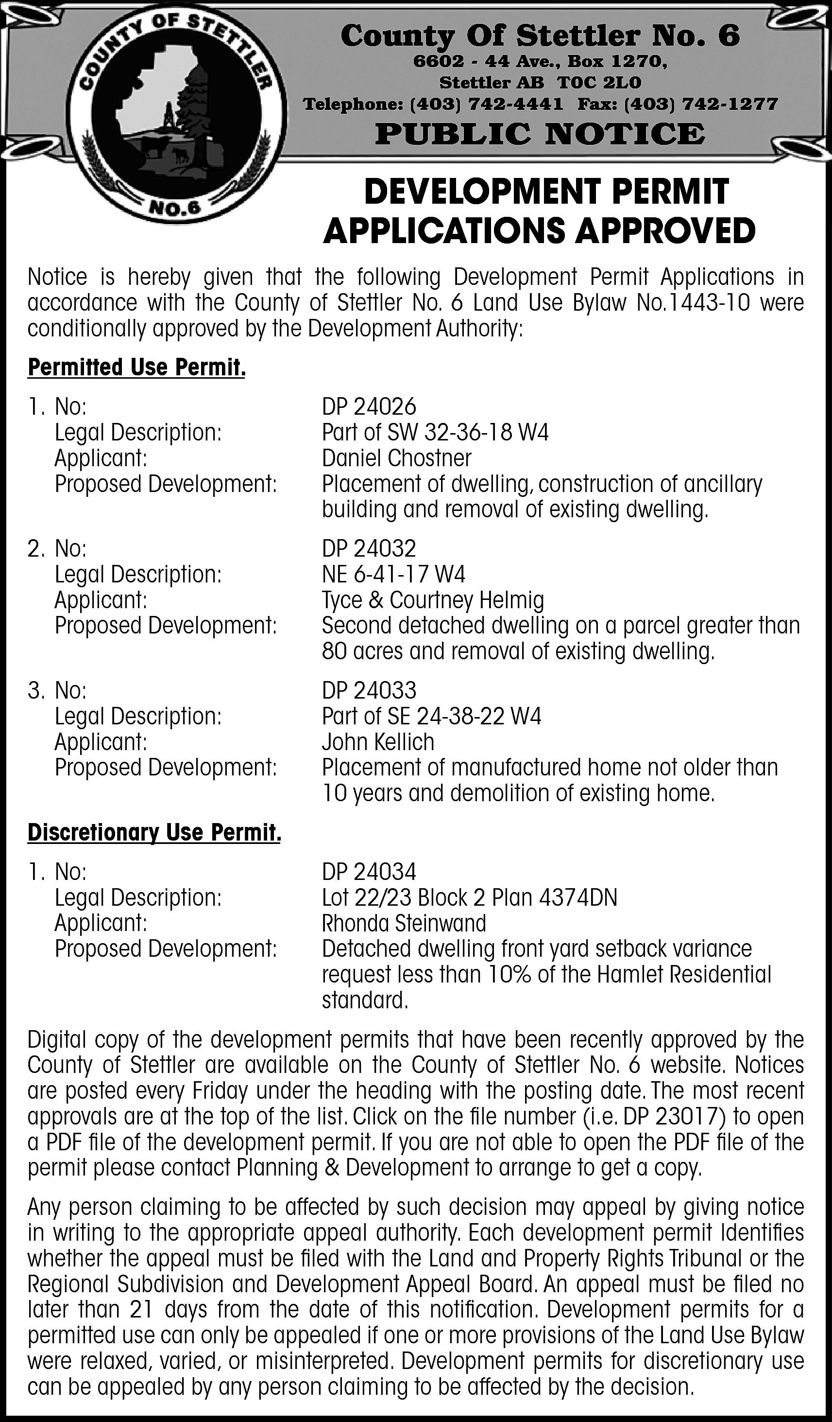County Of Stettler No. 6  County Of Stettler No. 6    6602 - 44 Ave., Box 1270,  Stettler AB T0C 2L0  Telephone: (403) 742-4441 Fax: (403) 742-1277    PUBLIC NOTICE    DEVELOPMENT PERMIT  APPLICATIONS APPROVED  Notice is hereby given that the following Development Permit Applications in  accordance with the County of Stettler No. 6 Land Use Bylaw No.1443-10 were  conditionally approved by the Development Authority:  Permitted Use Permit.  1. No:  Legal Description:  Applicant:  Proposed Development:    DP 24026  Part of SW 32-36-18 W4  Daniel Chostner  Placement of dwelling, construction of ancillary  building and removal of existing dwelling.    2. No:  Legal Description:  Applicant:  Proposed Development:    DP 24032  NE 6-41-17 W4  Tyce & Courtney Helmig  Second detached dwelling on a parcel greater than  80 acres and removal of existing dwelling.    3. No:  Legal Description:  Applicant:  Proposed Development:    DP 24033  Part of SE 24-38-22 W4  John Kellich  Placement of manufactured home not older than  10 years and demolition of existing home.    Discretionary Use Permit.  1. No:  Legal Description:  Applicant:  Proposed Development:    DP 24034  Lot 22/23 Block 2 Plan 4374DN  Rhonda Steinwand  Detached dwelling front yard setback variance  request less than 10% of the Hamlet Residential  standard.    Digital copy of the development permits that have been recently approved by the  County of Stettler are available on the County of Stettler No. 6 website. Notices  are posted every Friday under the heading with the posting date. The most recent  approvals are at the top of the list. Click on the file number (i.e. DP 23017) to open  a PDF file of the development permit. If you are not able to open the PDF file of the  permit please contact Planning & Development to arrange to get a copy.  Any person claiming to be affected by such decision may appeal by giving notice  in writing to the appropriate appeal authority. Each development permit ldentifies  whether the appeal must be filed with the Land and Property Rights Tribunal or the  Regional Subdivision and Development Appeal Board. An appeal must be filed no  later than 21 days from the date of this notification. Development permits for a  permitted use can only be appealed if one or more provisions of the Land Use Bylaw  were relaxed, varied, or misinterpreted. Development permits for discretionary use  can be appealed by any person claiming to be affected by the decision.    