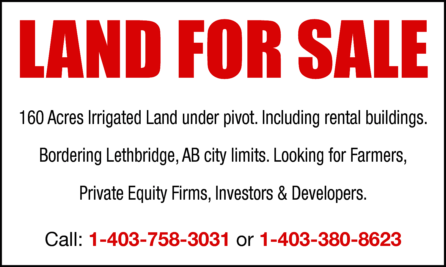 LAND FOR SALE <br>160 Acres  LAND FOR SALE  160 Acres Irrigated Land under pivot. Including rental buildings.  Bordering Lethbridge, AB city limits. Looking for Farmers,  Private Equity Firms, Investors & Developers.  Call: 1-403-758-3031 or 1-403-380-8623    