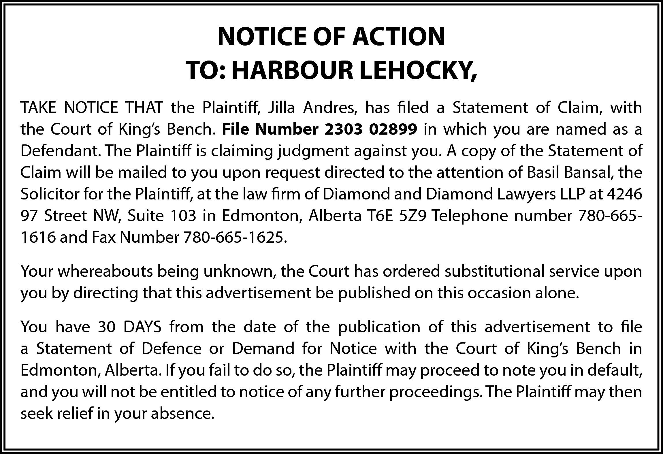 NOTICE OF ACTION <br>TO: HARBOUR  NOTICE OF ACTION  TO: HARBOUR LEHOCKY,  TAKE NOTICE THAT the Plaintiff, Jilla Andres, has filed a Statement of Claim, with  the Court of King’s Bench. File Number 2303 02899 in which you are named as a  Defendant. The Plaintiff is claiming judgment against you. A copy of the Statement of  Claim will be mailed to you upon request directed to the attention of Basil Bansal, the  Solicitor for the Plaintiff, at the law firm of Diamond and Diamond Lawyers LLP at 4246  97 Street NW, Suite 103 in Edmonton, Alberta T6E 5Z9 Telephone number 780-6651616 and Fax Number 780-665-1625.  Your whereabouts being unknown, the Court has ordered substitutional service upon  you by directing that this advertisement be published on this occasion alone.  You have 30 DAYS from the date of the publication of this advertisement to file  a Statement of Defence or Demand for Notice with the Court of King’s Bench in  Edmonton, Alberta. If you fail to do so, the Plaintiff may proceed to note you in default,  and you will not be entitled to notice of any further proceedings. The Plaintiff may then  seek relief in your absence.    