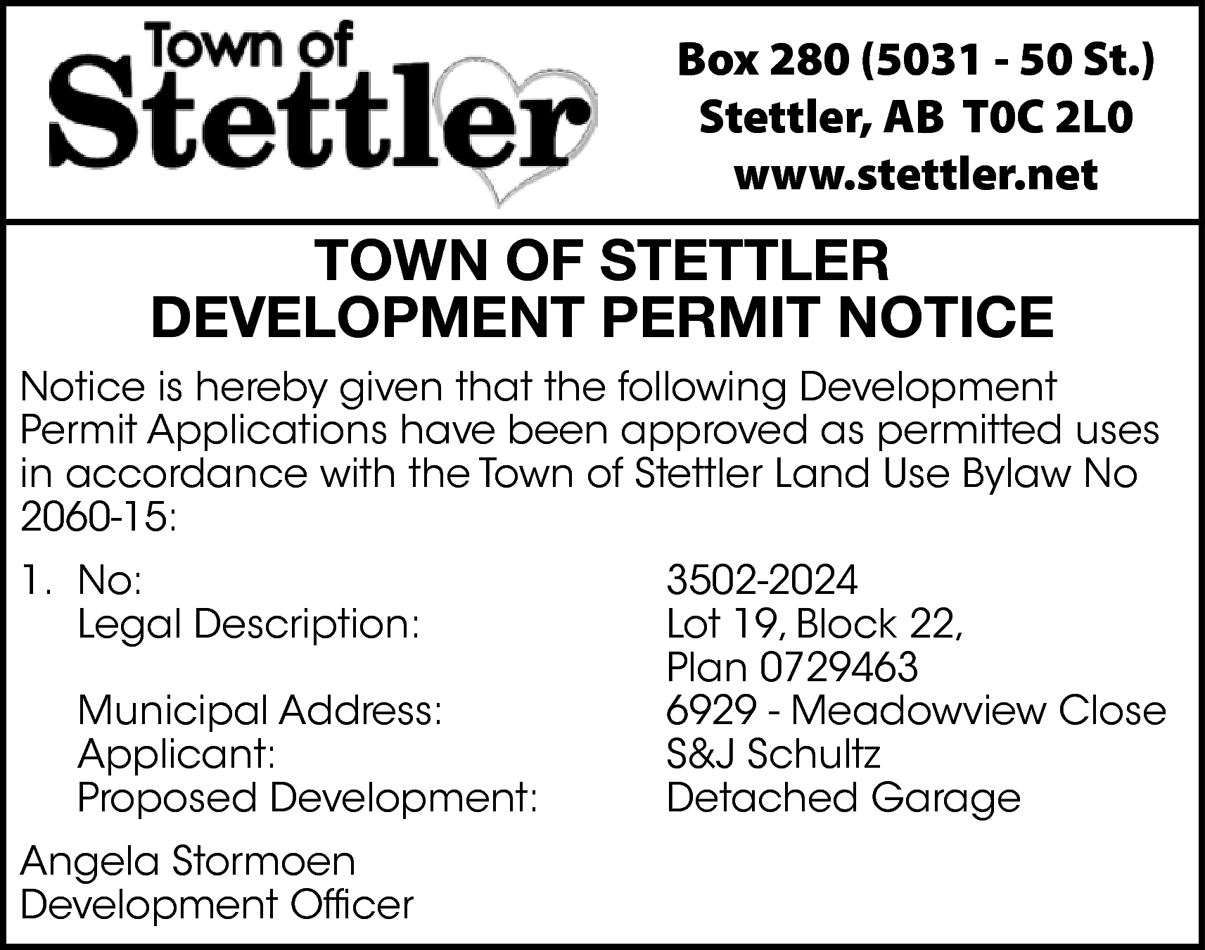 Box 280 (5031 - 50  Box 280 (5031 - 50 St.)  Stettler, AB T0C 2L0  www.stettler.net    TOWN OF STETTLER  DEVELOPMENT PERMIT NOTICE  Notice is hereby given that the following Development  Permit Applications have been approved as permitted uses  in accordance with the Town of Stettler Land Use Bylaw No  2060-15:  1. No:  Legal Description:  Municipal Address:  Applicant:  Proposed Development:  Angela Stormoen  Development Officer    3502-2024  Lot 19, Block 22,  Plan 0729463  6929 - Meadowview Close  S&J Schultz  Detached Garage    