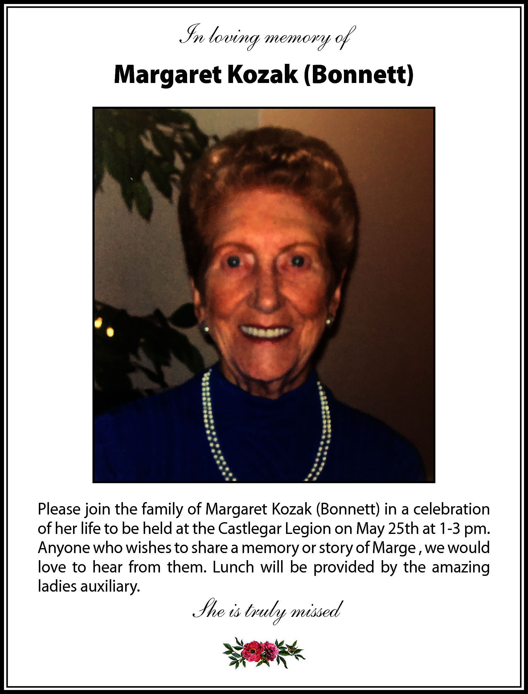 In loving memory of <br>Margaret  In loving memory of  Margaret Kozak (Bonnett)    Please join the family of Margaret Kozak (Bonnett) in a celebration  of her life to be held at the Castlegar Legion on May 25th at 1-3 pm.  Anyone who wishes to share a memory or story of Marge , we would  love to hear from them. Lunch will be provided by the amazing  ladies auxiliary.    She is truly missed    