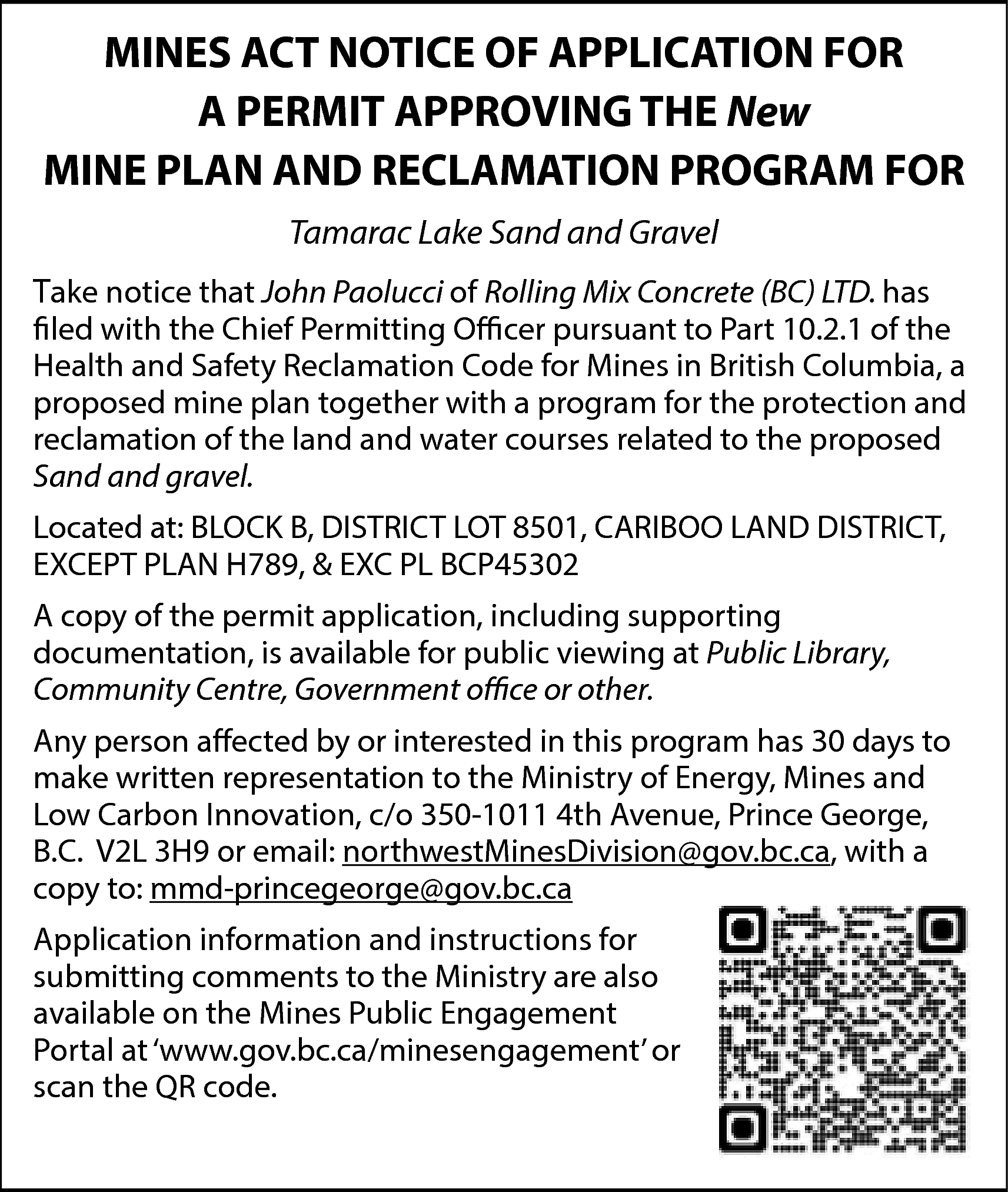 MINES ACT NOTICE OF APPLICATION  MINES ACT NOTICE OF APPLICATION FOR  A PERMIT APPROVING THE New  MINE PLAN AND RECLAMATION PROGRAM FOR  Tamarac Lake Sand and Gravel  Take notice that John Paolucci of Rolling Mix Concrete (BC) LTD. has  filed with the Chief Permitting Officer pursuant to Part 10.2.1 of the  Health and Safety Reclamation Code for Mines in British Columbia, a  proposed mine plan together with a program for the protection and  reclamation of the land and water courses related to the proposed  Sand and gravel.  Located at: BLOCK B, DISTRICT LOT 8501, CARIBOO LAND DISTRICT,  EXCEPT PLAN H789, & EXC PL BCP45302  A copy of the permit application, including supporting  documentation, is available for public viewing at Public Library,  Community Centre, Government office or other.  Any person affected by or interested in this program has 30 days to  make written representation to the Ministry of Energy, Mines and  Low Carbon Innovation, c/o 350-1011 4th Avenue, Prince George,  B.C. V2L 3H9 or email: northwestMinesDivision@gov.bc.ca, with a  copy to: mmd-princegeorge@gov.bc.ca  Application information and instructions for  submitting comments to the Ministry are also  available on the Mines Public Engagement  Portal at ‘www.gov.bc.ca/minesengagement’ or  scan the QR code.    