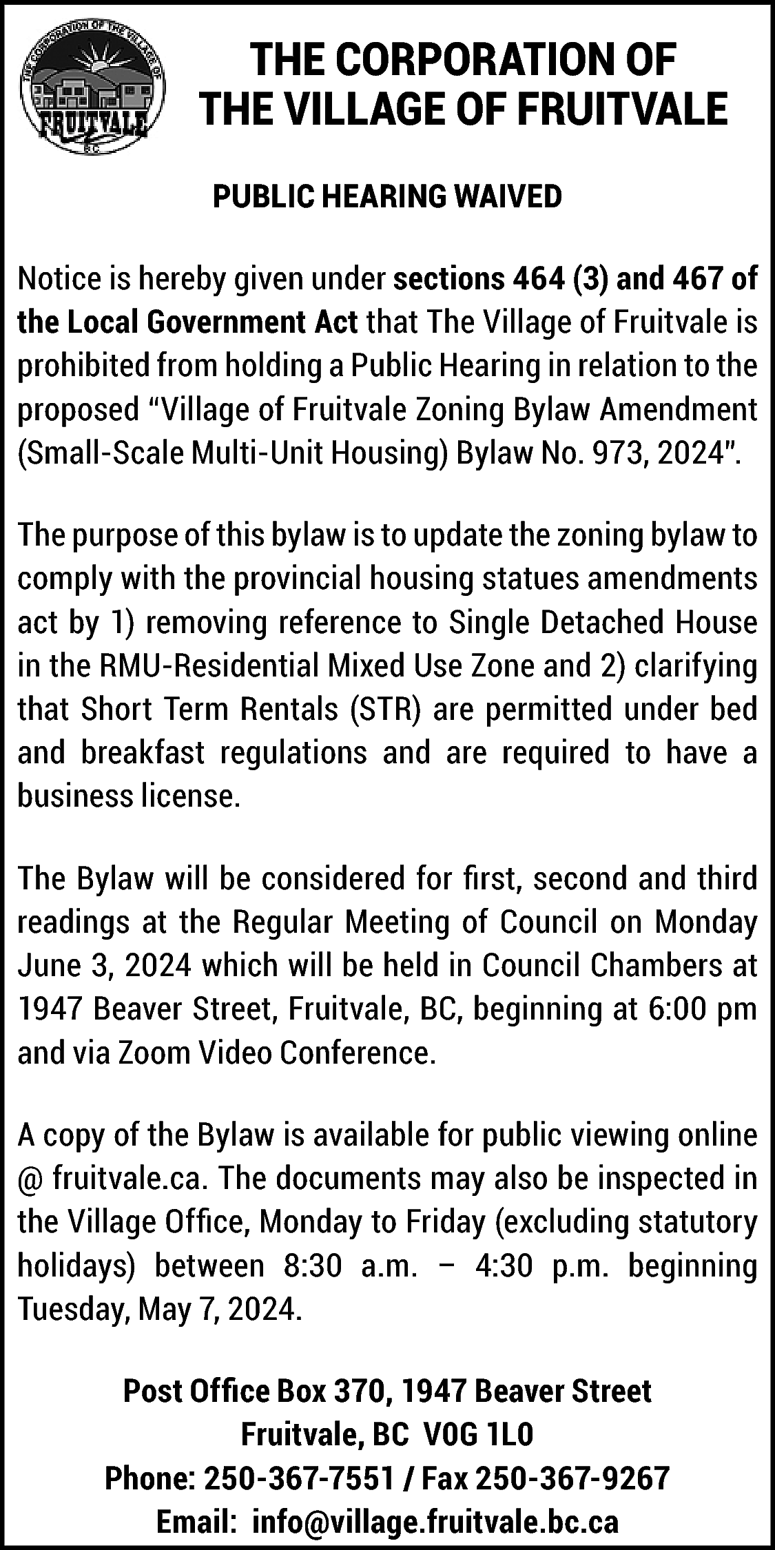 THE CORPORATION OF <br>THE VILLAGE  THE CORPORATION OF  THE VILLAGE OF FRUITVALE  PUBLIC HEARING WAIVED  Notice is hereby given under sections 464 (3) and 467 of  the Local Government Act that The Village of Fruitvale is  prohibited from holding a Public Hearing in relation to the  proposed “Village of Fruitvale Zoning Bylaw Amendment  (Small-Scale Multi-Unit Housing) Bylaw No. 973, 2024”.  The purpose of this bylaw is to update the zoning bylaw to  comply with the provincial housing statues amendments  act by 1) removing reference to Single Detached House  in the RMU-Residential Mixed Use Zone and 2) clarifying  that Short Term Rentals (STR) are permitted under bed  and breakfast regulations and are required to have a  business license.  The Bylaw will be considered for first, second and third  readings at the Regular Meeting of Council on Monday  June 3, 2024 which will be held in Council Chambers at  1947 Beaver Street, Fruitvale, BC, beginning at 6:00 pm  and via Zoom Video Conference.  A copy of the Bylaw is available for public viewing online  @ fruitvale.ca. The documents may also be inspected in  https://fruitvale.ca/  the Village Office, Monday to Friday (excluding statutory  holidays) between 8:30 a.m. – 4:30 p.m. beginning  Tuesday, May 7, 2024.  Post Office Box 370, 1947 Beaver Street  Fruitvale, BC V0G 1L0  Phone: 250-367-7551 / Fax 250-367-9267  Email: info@village.fruitvale.bc.ca    