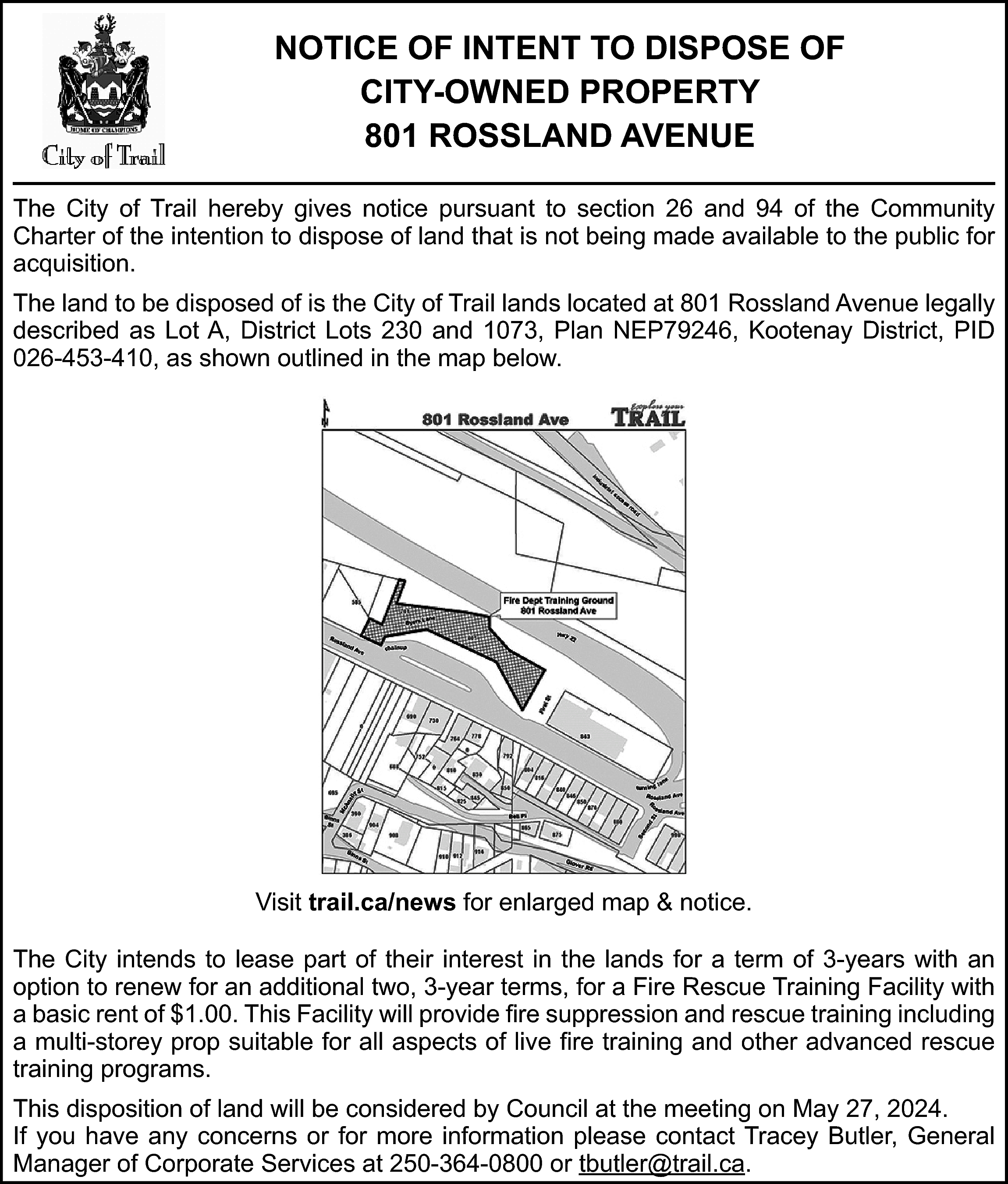 NOTICE OF INTENT TO DISPOSE  NOTICE OF INTENT TO DISPOSE OF  CITY-OWNED PROPERTY  801 ROSSLAND AVENUE  The City of Trail hereby gives notice pursuant to section 26 and 94 of the Community  Charter of the intention to dispose of land that is not being made available to the public for  acquisition.  The land to be disposed of is the City of Trail lands located at 801 Rossland Avenue legally  described as Lot A, District Lots 230 and 1073, Plan NEP79246, Kootenay District, PID  026-453-410, as shown outlined in the map below.    https://trail.ca/news    Visit trail.ca/news for enlarged map & notice.  The City intends to lease part of their interest in the lands for a term of 3-years with an  option to renew for an additional two, 3-year terms, for a Fire Rescue Training Facility with  a basic rent of $1.00. This Facility will provide fire suppression and rescue training including  a multi-storey prop suitable for all aspects of live fire training and other advanced rescue  training programs.  This disposition of land will be considered by Council at the meeting on May 27, 2024.  If you have any concerns or for more information please contact Tracey Butler, General  Manager of Corporate Services at 250-364-0800 or tbutler@trail.ca.    