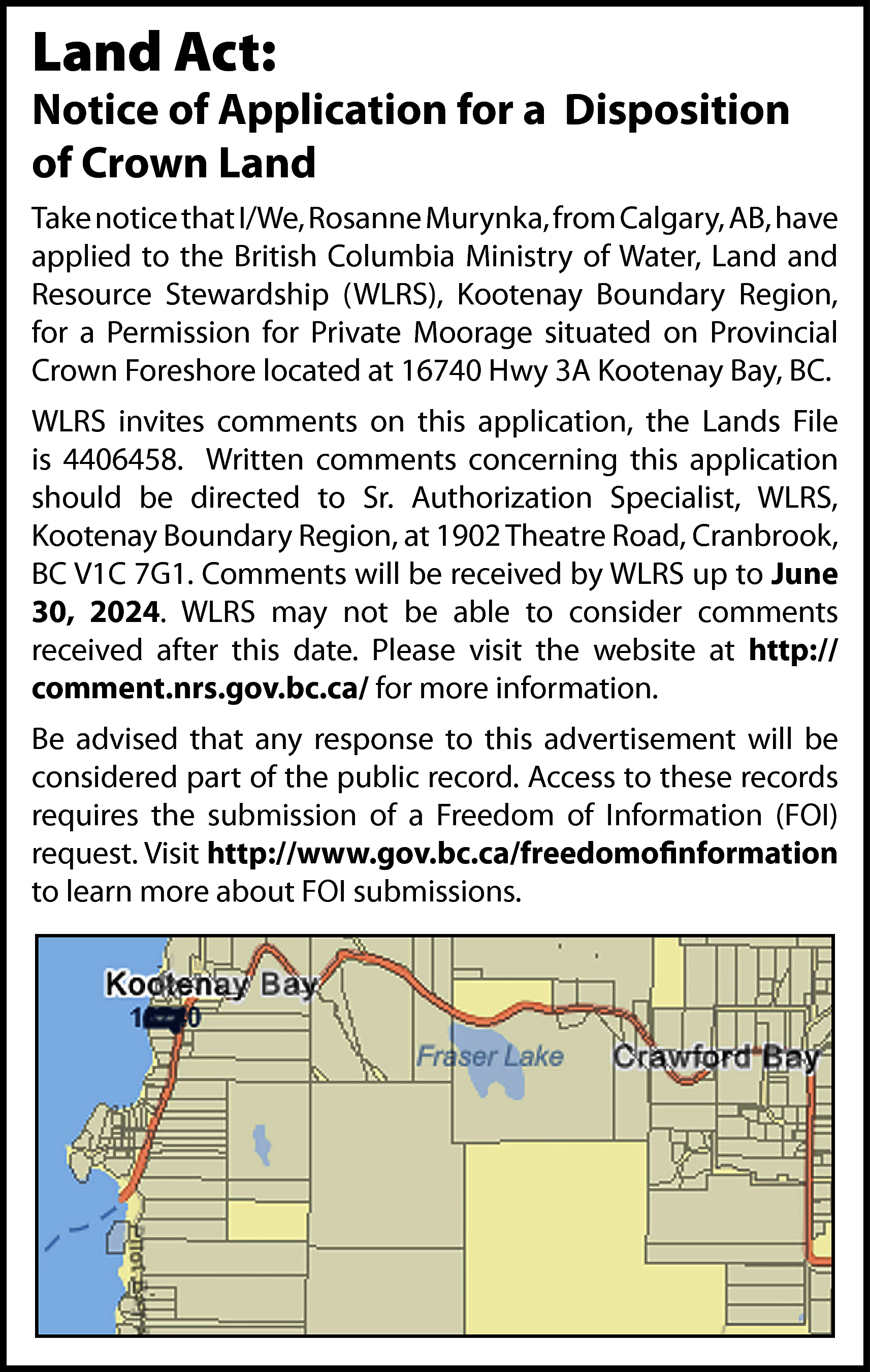 Land Act: <br> <br>Notice of  Land Act:    Notice of Application for a Disposition  of Crown Land  Take notice that I/We, Rosanne Murynka, from Calgary, AB, have  applied to the British Columbia Ministry of Water, Land and  Resource Stewardship (WLRS), Kootenay Boundary Region,  for a Permission for Private Moorage situated on Provincial  Crown Foreshore located at 16740 Hwy 3A Kootenay Bay, BC.  WLRS invites comments on this application, the Lands File  is 4406458. Written comments concerning this application  should be directed to Sr. Authorization Specialist, WLRS,  Kootenay Boundary Region, at 1902 Theatre Road, Cranbrook,  BC V1C 7G1. Comments will be received by WLRS up to June  30, 2024. WLRS may not be able to consider comments  received after this date. Please visit the website at http://  comment.nrs.gov.bc.ca/ for more information.  Be advised that any response to this advertisement will be  considered part of the public record. Access to these records  requires the submission of a Freedom of Information (FOI)  request. Visit http://www.gov.bc.ca/freedomofinformation  to learn more about FOI submissions.    