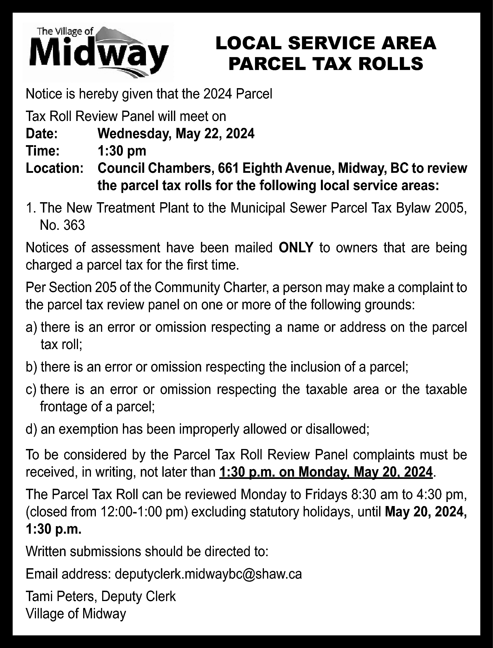 LOCAL SERVICE AREA <br>PARCEL TAX  LOCAL SERVICE AREA  PARCEL TAX ROLLS  Notice is hereby given that the 2024 Parcel  Tax Roll Review Panel will meet on  Date:  Wednesday, May 22, 2024  Time:  1:30 pm  Location: Council Chambers, 661 Eighth Avenue, Midway, BC to review  the parcel tax rolls for the following local service areas:  1. The New Treatment Plant to the Municipal Sewer Parcel Tax Bylaw 2005,  No. 363  Notices of assessment have been mailed ONLY to owners that are being  charged a parcel tax for the first time.  Per Section 205 of the Community Charter, a person may make a complaint to  the parcel tax review panel on one or more of the following grounds:  a) there is an error or omission respecting a name or address on the parcel  tax roll;  b) there is an error or omission respecting the inclusion of a parcel;  c) there is an error or omission respecting the taxable area or the taxable  frontage of a parcel;  d) an exemption has been improperly allowed or disallowed;  To be considered by the Parcel Tax Roll Review Panel complaints must be  received, in writing, not later than 1:30 p.m. on Monday, May 20, 2024.  The Parcel Tax Roll can be reviewed Monday to Fridays 8:30 am to 4:30 pm,  (closed from 12:00-1:00 pm) excluding statutory holidays, until May 20, 2024,  1:30 p.m.  Written submissions should be directed to:  Email address: deputyclerk.midwaybc@shaw.ca  Tami Peters, Deputy Clerk  Village of Midway    