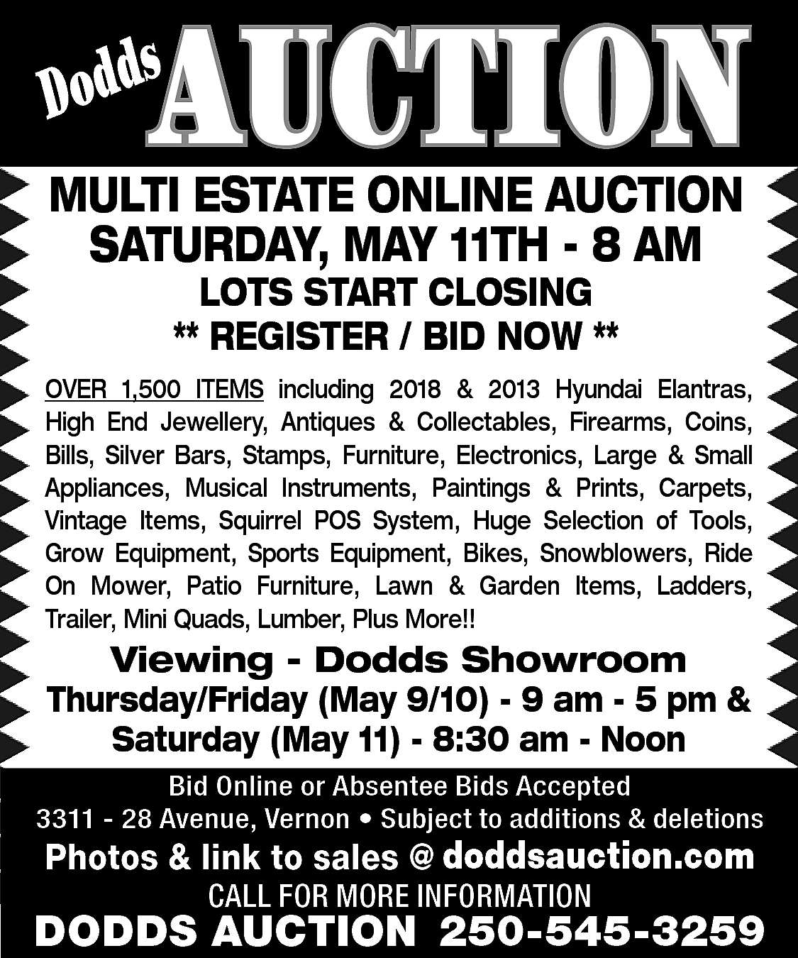 AUCTION <br> <br>s <br>Dodd <br>  AUCTION    s  Dodd    MULTI ESTATE ONLINE AUCTION  SATURDAY, MAY 11TH - 8 AM  LOTS START CLOSING  ** REGISTER / BID NOW **    OVER 1,500 ITEMS including 2018 & 2013 Hyundai Elantras,  High End Jewellery, Antiques & Collectables, Firearms, Coins,  Bills, Silver Bars, Stamps, Furniture, Electronics, Large & Small  Appliances, Musical Instruments, Paintings & Prints, Carpets,  Vintage Items, Squirrel POS System, Huge Selection of Tools,  Grow Equipment, Sports Equipment, Bikes, Snowblowers, Ride  On Mower, Patio Furniture, Lawn & Garden Items, Ladders,  Trailer, Mini Quads, Lumber, Plus More!!    Viewing - Dodds Showroom  Thursday/Friday (May 9/10) - 9 am - 5 pm &  Saturday (May 11) - 8:30 am - Noon  Bid Online or Absentee Bids Accepted  3311 - 28 Avenue, Vernon • Subject to additions & deletions    www.doddsauction.com  Photos & link to sales @  doddsauction.com  CALL FOR MORE INFORMATION    DODDS AUCTION 250-545-3259    