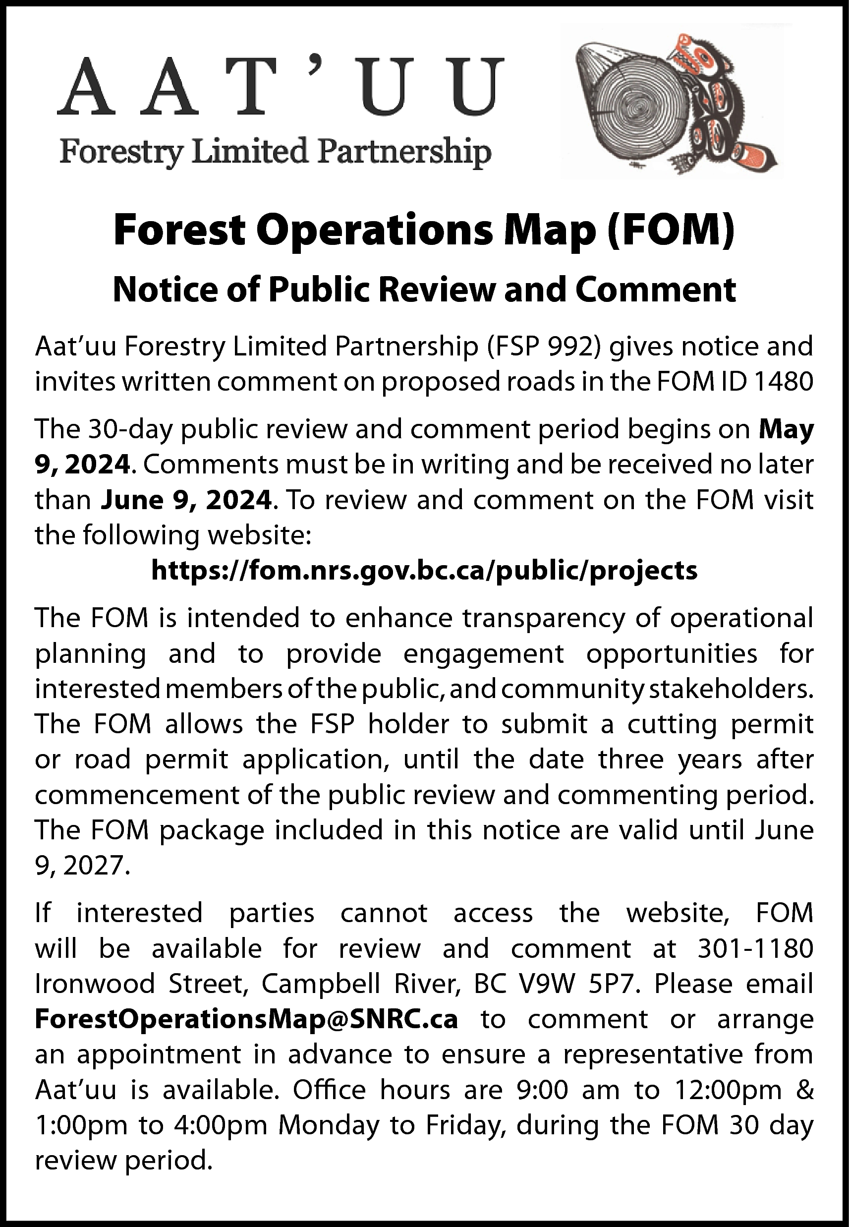 Forest Operations Map (FOM) <br>Notice  Forest Operations Map (FOM)  Notice of Public Review and Comment  Aat’uu Forestry Limited Partnership (FSP 992) gives notice and  invites written comment on proposed roads in the FOM ID 1480  The 30-day public review and comment period begins on May  9, 2024. Comments must be in writing and be received no later  than June 9, 2024. To review and comment on the FOM visit  the following website:  https://fom.nrs.gov.bc.ca/public/projects  The FOM is intended to enhance transparency of operational  planning and to provide engagement opportunities for  interested members of the public, and community stakeholders.  The FOM allows the FSP holder to submit a cutting permit  or road permit application, until the date three years after  commencement of the public review and commenting period.  The FOM package included in this notice are valid until June  9, 2027.  If interested parties cannot access the website, FOM  will be available for review and comment at 301-1180  Ironwood Street, Campbell River, BC V9W 5P7. Please email  ForestOperationsMap@SNRC.ca to comment or arrange  an appointment in advance to ensure a representative from  Aat’uu is available. Office hours are 9:00 am to 12:00pm &  1:00pm to 4:00pm Monday to Friday, during the FOM 30 day  review period.    