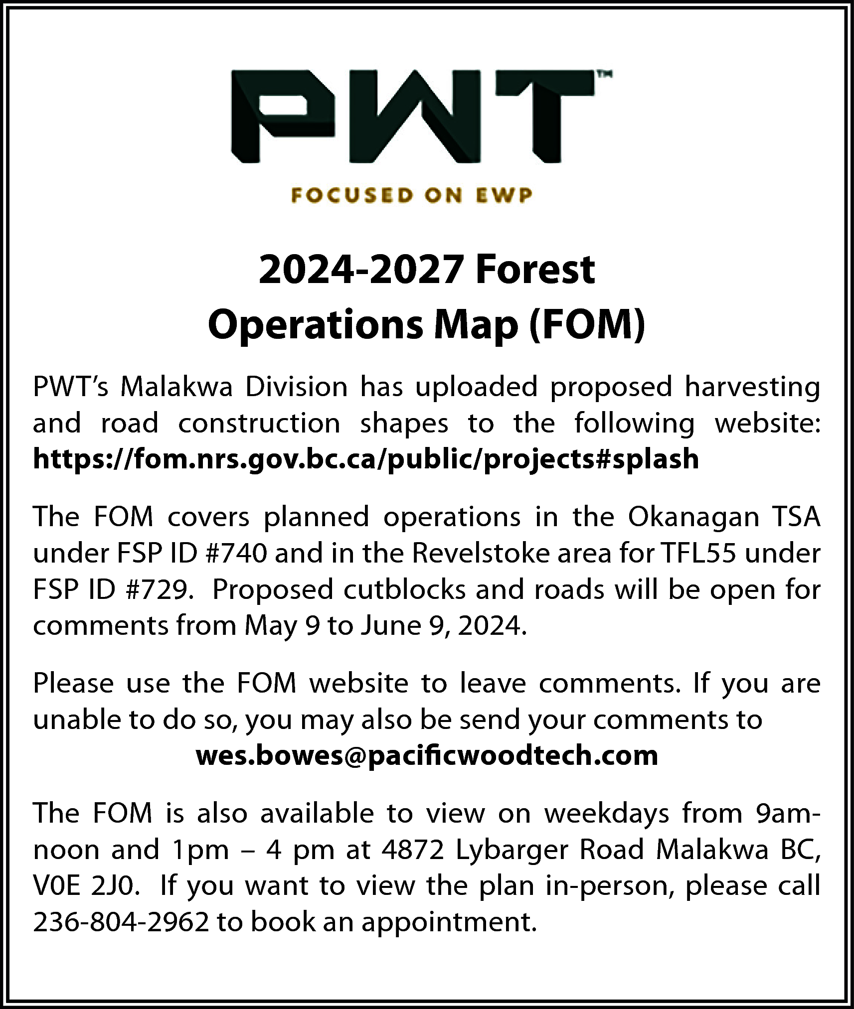 2024-2027 Forest <br>Operations Map (FOM)  2024-2027 Forest  Operations Map (FOM)  PWT’s Malakwa Division has uploaded proposed harvesting  and road construction shapes to the following website:  https://fom.nrs.gov.bc.ca/public/projects#splash  The FOM covers planned operations in the Okanagan TSA  under FSP ID #740 and in the Revelstoke area for TFL55 under  FSP ID #729. Proposed cutblocks and roads will be open for  comments from May 9 to June 9, 2024.  Please use the FOM website to leave comments. If you are  unable to do so, you may also be send your comments to  wes.bowes@pacificwoodtech.com  The FOM is also available to view on weekdays from 9amnoon and 1pm – 4 pm at 4872 Lybarger Road Malakwa BC,  V0E 2J0. If you want to view the plan in-person, please call  236-804-2962 to book an appointment.    