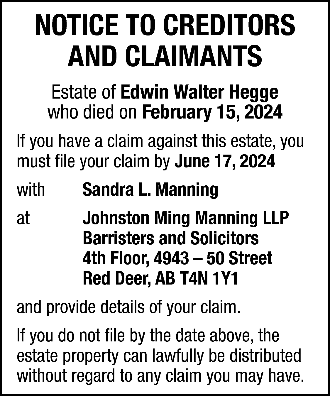 NOTICE TO CREDITORS <br>AND CLAIMANTS  NOTICE TO CREDITORS  AND CLAIMANTS  Estate of Edwin Walter Hegge  who died on February 15, 2024  If you have a claim against this estate, you  must file your claim by June 17, 2024  with    Sandra L. Manning    at    Johnston Ming Manning LLP  Barristers and Solicitors  4th Floor, 4943 – 50 Street  Red Deer, AB T4N 1Y1    and provide details of your claim.  If you do not file by the date above, the  estate property can lawfully be distributed  without regard to any claim you may have.    