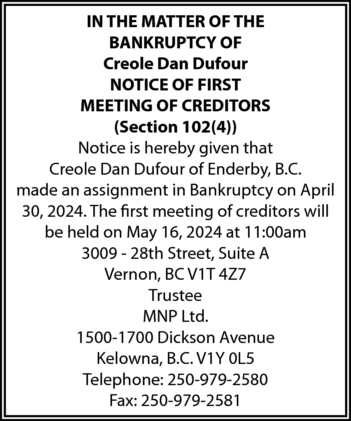 IN THE MATTER OF THE  IN THE MATTER OF THE  BANKRUPTCY OF  Creole Dan Dufour  NOTICE OF FIRST  MEETING OF CREDITORS  (Section 102(4))  Notice is hereby given that  Creole Dan Dufour of Enderby, B.C.  made an assignment in Bankruptcy on April  30, 2024. The first meeting of creditors will  be held on May 16, 2024 at 11:00am  3009 - 28th Street, Suite A  Vernon, BC V1T 4Z7  Trustee  MNP Ltd.  1500-1700 Dickson Avenue  Kelowna, B.C. V1Y 0L5  Telephone: 250-979-2580  Fax: 250-979-2581    