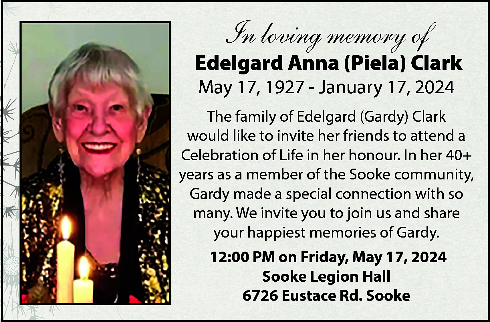 In loving memory of <br>  In loving memory of    Edelgard Anna (Piela) Clark  May 17, 1927 - January 17, 2024    The family of Edelgard (Gardy) Clark  would like to invite her friends to attend a  Celebration of Life in her honour. In her 40+  years as a member of the Sooke community,  Gardy made a special connection with so  many. We invite you to join us and share  your happiest memories of Gardy.  12:00 PM on Friday, May 17, 2024  Sooke Legion Hall  6726 Eustace Rd. Sooke    