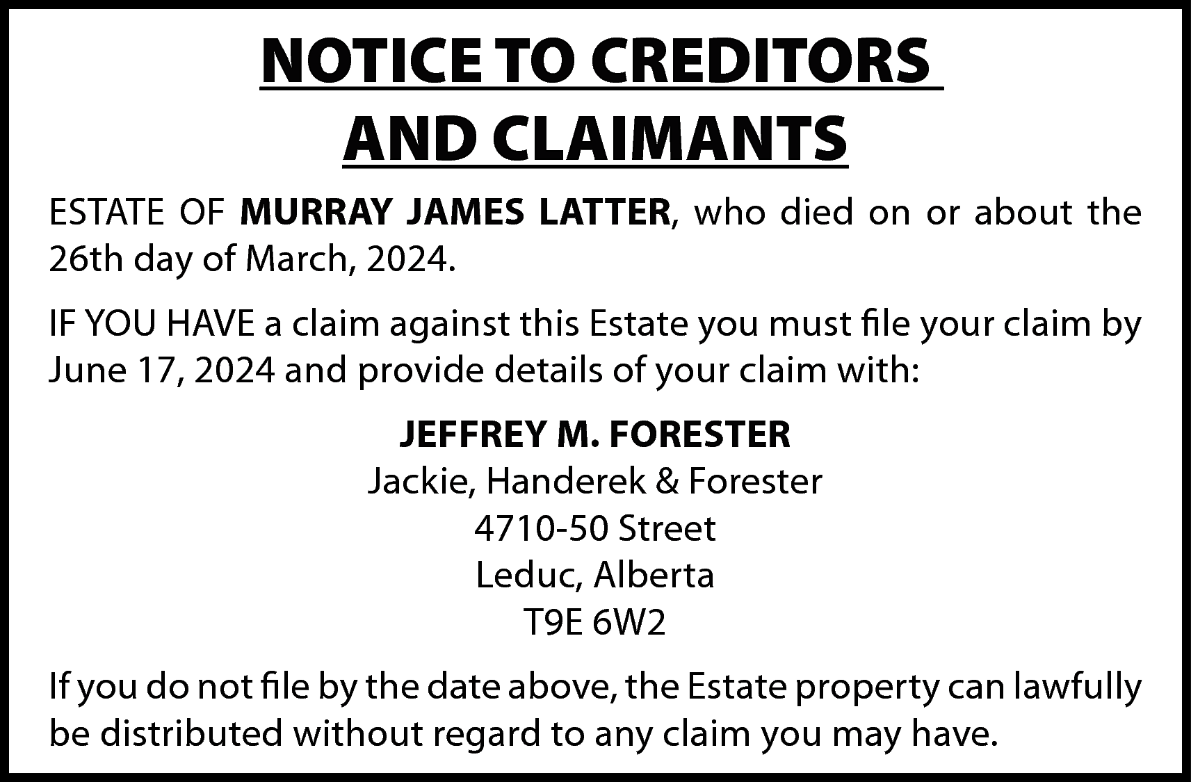 NOTICE TO CREDITORS <br>AND CLAIMANTS  NOTICE TO CREDITORS  AND CLAIMANTS  ESTATE OF MURRAY JAMES LATTER, who died on or about the  26th day of March, 2024.  IF YOU HAVE a claim against this Estate you must file your claim by  June 17, 2024 and provide details of your claim with:  JEFFREY M. FORESTER  Jackie, Handerek & Forester  4710-50 Street  Leduc, Alberta  T9E 6W2  If you do not file by the date above, the Estate property can lawfully  be distributed without regard to any claim you may have.    