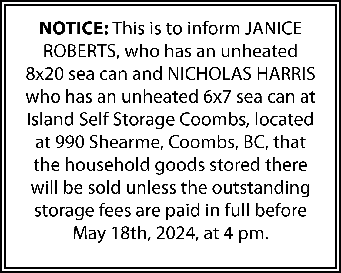 NOTICE: This is to inform  NOTICE: This is to inform JANICE  ROBERTS, who has an unheated  8x20 sea can and NICHOLAS HARRIS  who has an unheated 6x7 sea can at  Island Self Storage Coombs, located  at 990 Shearme, Coombs, BC, that  the household goods stored there  will be sold unless the outstanding  storage fees are paid in full before  May 18th, 2024, at 4 pm.    
