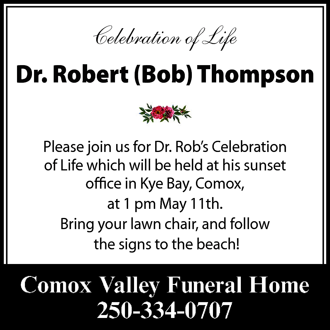 Celebration of Life <br>Dr. Robert  Celebration of Life  Dr. Robert (Bob) Thompson  Please join us for Dr. Rob’s Celebration  of Life which will be held at his sunset  office in Kye Bay, Comox,  at 1 pm May 11th.  Bring your lawn chair, and follow  the signs to the beach!    