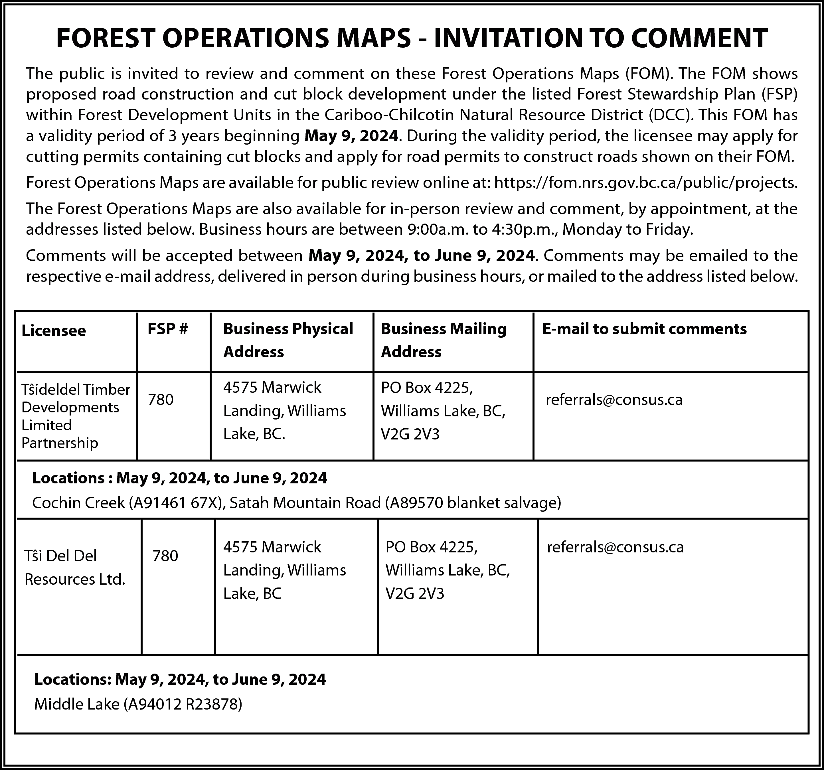 FOREST OPERATIONS MAPS - INVITATION  FOREST OPERATIONS MAPS - INVITATION TO COMMENT  The public is invited to review and comment on these Forest Operations Maps (FOM). The FOM shows  proposed road construction and cut block development under the listed Forest Stewardship Plan (FSP)  within Forest Development Units in the Cariboo-Chilcotin Natural Resource District (DCC). This FOM has  a validity period of 3 years beginning May 9, 2024. During the validity period, the licensee may apply for  cutting permits containing cut blocks and apply for road permits to construct roads shown on their FOM.  Forest Operations Maps are available for public review online at: https://fom.nrs.gov.bc.ca/public/projects.  The Forest Operations Maps are also available for in-person review and comment, by appointment, at the  addresses listed below. Business hours are between 9:00a.m. to 4:30p.m., Monday to Friday.  Comments will be accepted between May 9, 2024, to June 9, 2024. Comments may be emailed to the  respective e-mail address, delivered in person during business hours, or mailed to the address listed below.  Licensee  Tŝideldel Timber  Developments  Limited  Partnership    FSP #    780    Business Physical  Address    Business Mailing  Address    4575 Marwick  Landing, Williams  Lake, BC.    PO Box 4225,  Williams Lake, BC,  V2G 2V3    E-mail to submit comments    referrals@consus.ca    Locations : May 9, 2024, to June 9, 2024  Cochin Creek (A91461 67X), Satah Mountain Road (A89570 blanket salvage)  Tŝi Del Del  Resources Ltd.    780    4575 Marwick  Landing, Williams  Lake, BC    Locations: May 9, 2024, to June 9, 2024  Middle Lake (A94012 R23878)    PO Box 4225,  Williams Lake, BC,  V2G 2V3    referrals@consus.ca    