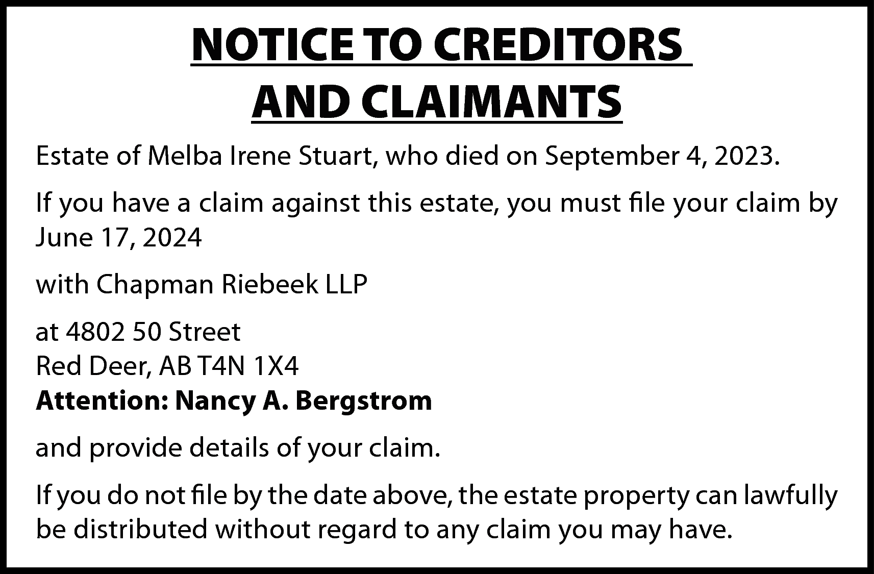 NOTICE TO CREDITORS <br>AND CLAIMANTS  NOTICE TO CREDITORS  AND CLAIMANTS  Estate of Melba Irene Stuart, who died on September 4, 2023.  If you have a claim against this estate, you must file your claim by  June 17, 2024  with Chapman Riebeek LLP  at 4802 50 Street  Red Deer, AB T4N 1X4  Attention: Nancy A. Bergstrom  and provide details of your claim.  If you do not file by the date above, the estate property can lawfully  be distributed without regard to any claim you may have.    