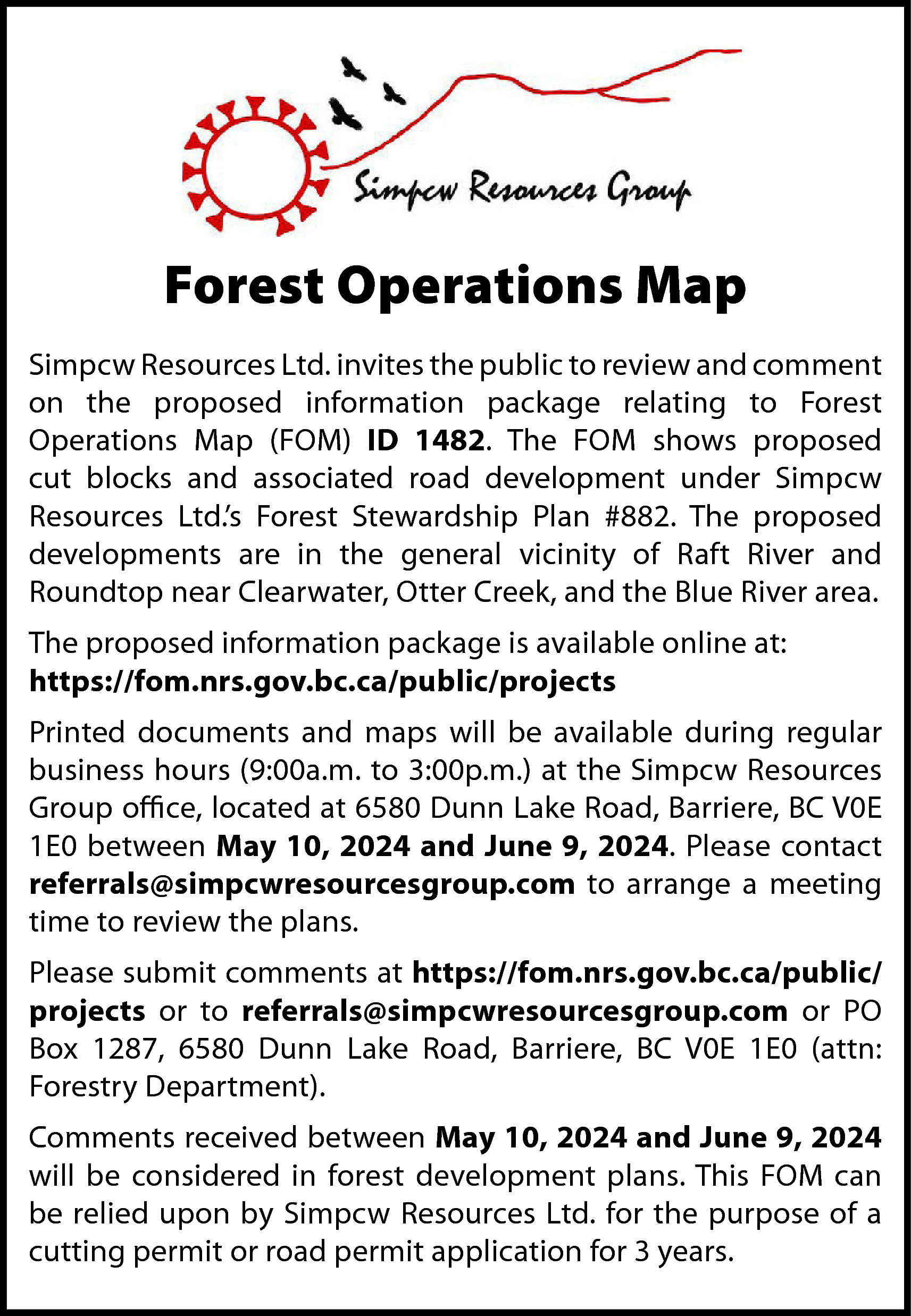 Forest Operations Map <br>Simpcw Resources  Forest Operations Map  Simpcw Resources Ltd. invites the public to review and comment  on the proposed information package relating to Forest  Operations Map (FOM) ID 1482. The FOM shows proposed  cut blocks and associated road development under Simpcw  Resources Ltd.’s Forest Stewardship Plan #882. The proposed  developments are in the general vicinity of Raft River and  Roundtop near Clearwater, Otter Creek, and the Blue River area.  The proposed information package is available online at:  https://fom.nrs.gov.bc.ca/public/projects  Printed documents and maps will be available during regular  business hours (9:00a.m. to 3:00p.m.) at the Simpcw Resources  Group office, located at 6580 Dunn Lake Road, Barriere, BC V0E  1E0 between May 10, 2024 and June 9, 2024. Please contact  referrals@simpcwresourcesgroup.com to arrange a meeting  time to review the plans.  Please submit comments at https://fom.nrs.gov.bc.ca/public/  projects or to referrals@simpcwresourcesgroup.com or PO  Box 1287, 6580 Dunn Lake Road, Barriere, BC V0E 1E0 (attn:  Forestry Department).  Comments received between May 10, 2024 and June 9, 2024  will be considered in forest development plans. This FOM can  be relied upon by Simpcw Resources Ltd. for the purpose of a  cutting permit or road permit application for 3 years.    