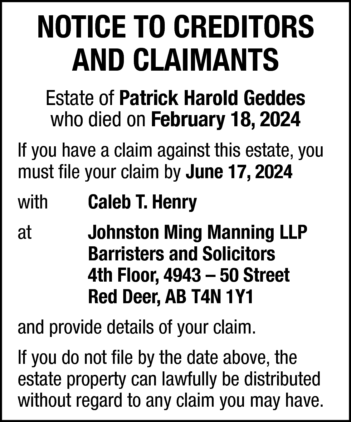 NOTICE TO CREDITORS <br>AND CLAIMANTS  NOTICE TO CREDITORS  AND CLAIMANTS  Estate of Patrick Harold Geddes  who died on February 18, 2024  If you have a claim against this estate, you  must file your claim by June 17, 2024  with    Caleb T. Henry    at    Johnston Ming Manning LLP  Barristers and Solicitors  4th Floor, 4943 – 50 Street  Red Deer, AB T4N 1Y1    and provide details of your claim.  If you do not file by the date above, the  estate property can lawfully be distributed  without regard to any claim you may have.    