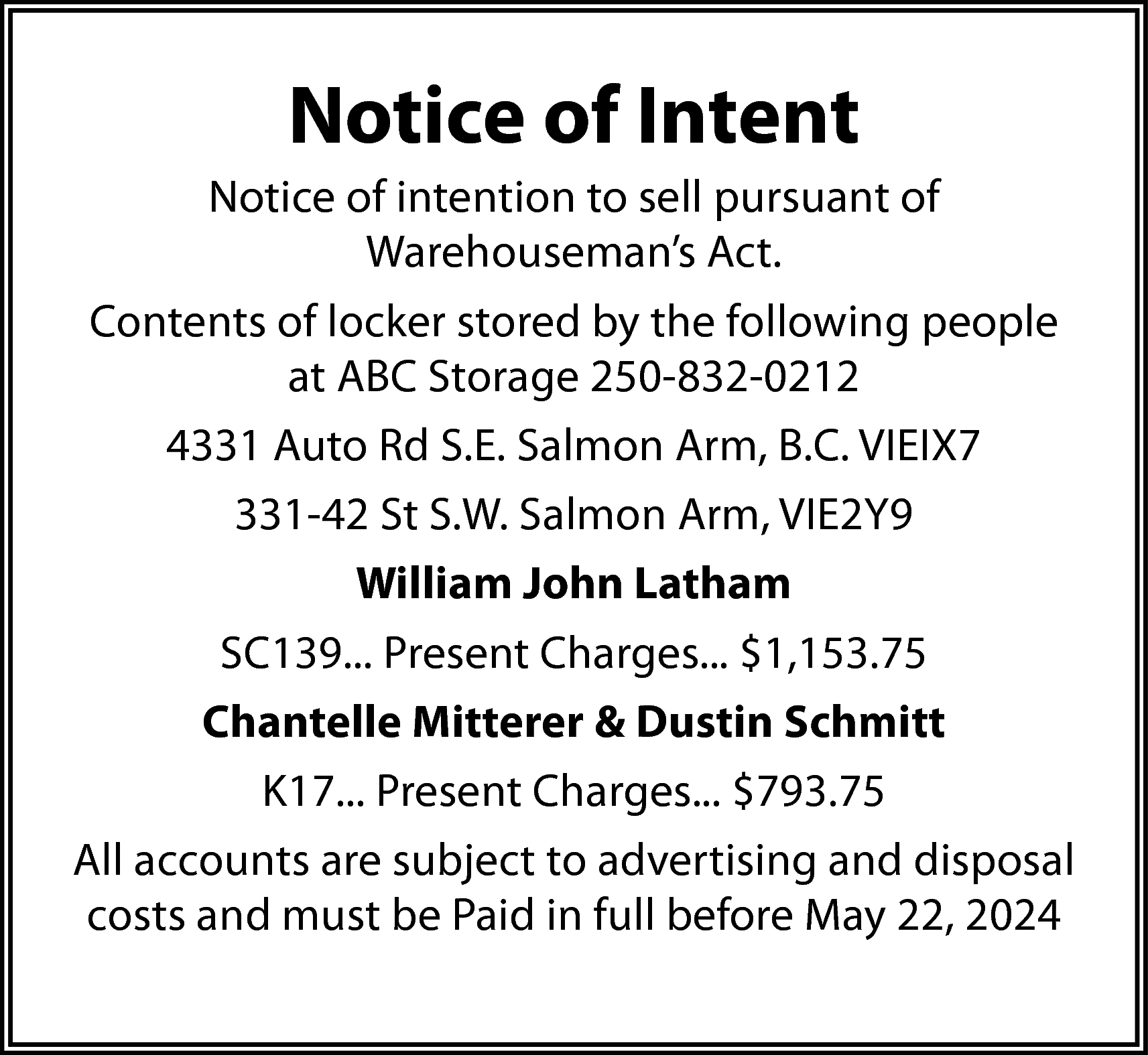 Notice of Intent <br>Notice of  Notice of Intent  Notice of intention to sell pursuant of  Warehouseman’s Act.  Contents of locker stored by the following people  at ABC Storage 250-832-0212  4331 Auto Rd S.E. Salmon Arm, B.C. VIEIX7  331-42 St S.W. Salmon Arm, VIE2Y9  William John Latham  SC139... Present Charges... $1,153.75  Chantelle Mitterer & Dustin Schmitt  K17... Present Charges... $793.75  All accounts are subject to advertising and disposal  costs and must be Paid in full before May 22, 2024    