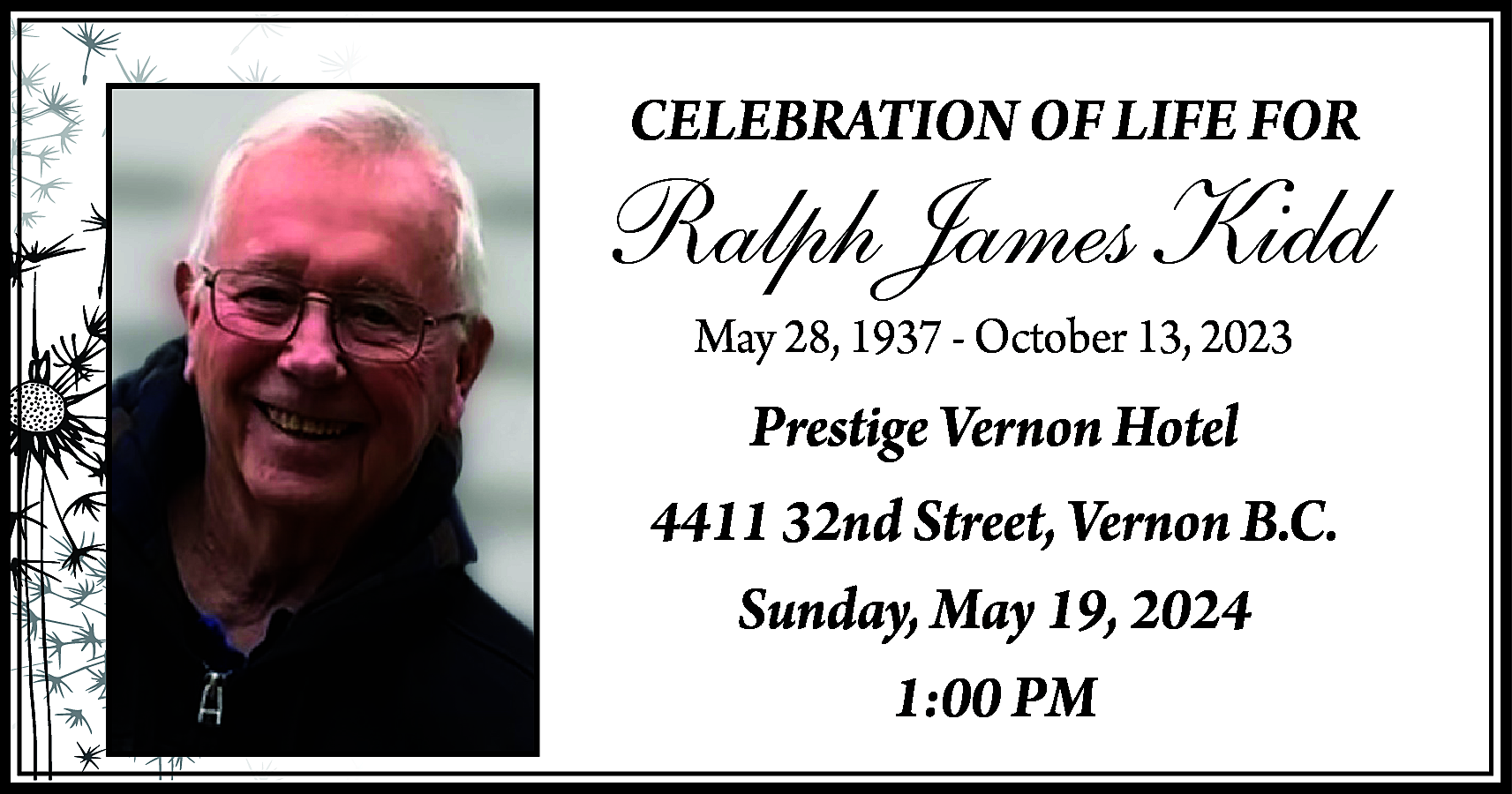 CELEBRATION OF LIFE FOR <br>  CELEBRATION OF LIFE FOR    Ralph James Kidd  May 28, 1937 - October 13, 2023    Prestige Vernon Hotel  4411 32nd Street, Vernon B.C.  Sunday, May 19, 2024  1:00 PM    