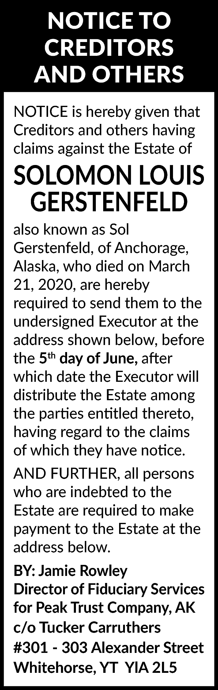 NOTICE TO <br>CREDITORS <br>AND OTHERS  NOTICE TO  CREDITORS  AND OTHERS  NOTICE is hereby given that  Creditors and others having  claims against the Estate of    SOLOMON LOUIS  GERSTENFELD    also known as Sol  Gerstenfeld, of Anchorage,  Alaska, who died on March  21, 2020, are hereby  required to send them to the  undersigned Executor at the  address shown below, before  the 5th day of June, after  which date the Executor will  distribute the Estate among  the parties entitled thereto,  having regard to the claims  of which they have notice.  AND FURTHER, all persons  who are indebted to the  Estate are required to make  payment to the Estate at the  address below.    BY: Jamie Rowley  Director of Fiduciary Services  for Peak Trust Company, AK  c/o Tucker Carruthers  #301 - 303 Alexander Street  Whitehorse, YT YlA 2L5    