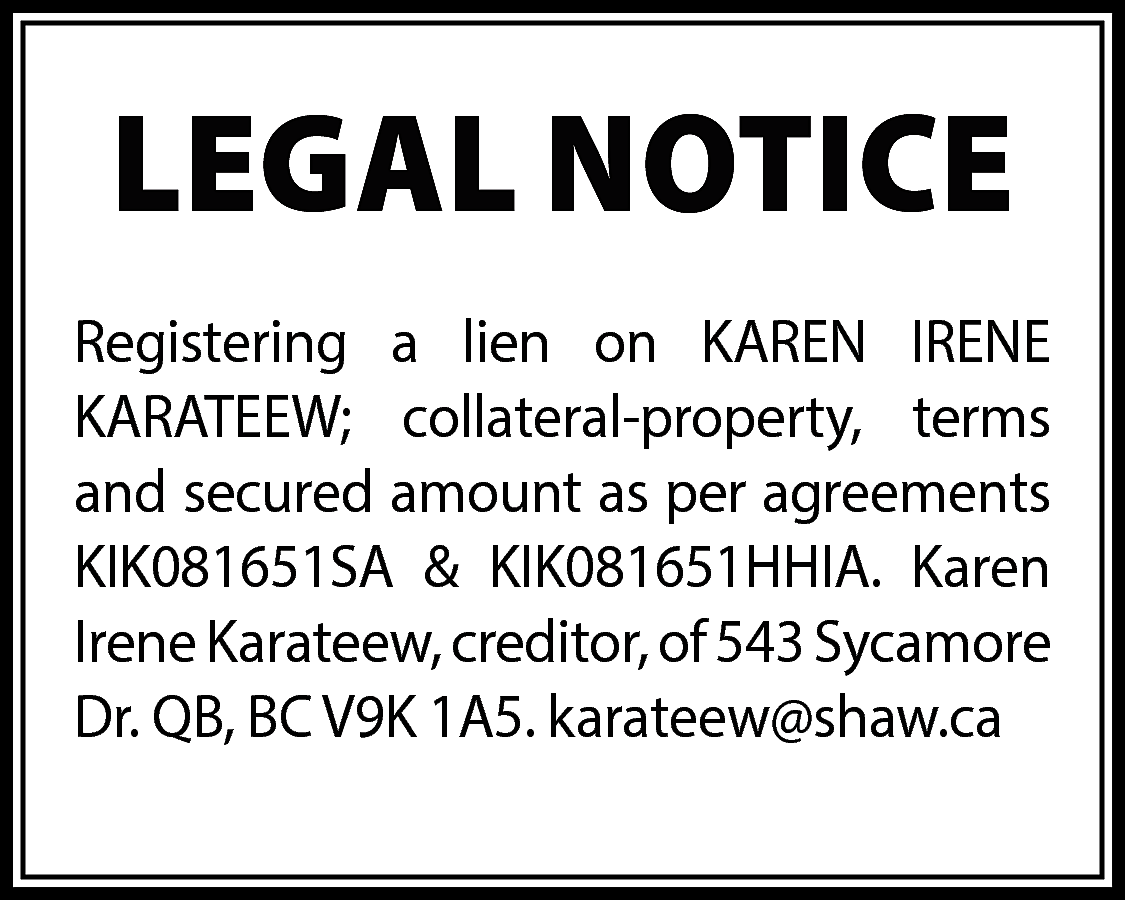 LEGAL NOTICE <br>Registering a lien  LEGAL NOTICE  Registering a lien on KAREN IRENE  KARATEEW; collateral-property, terms  and secured amount as per agreements  KIK081651SA & KIK081651HHIA. Karen  Irene Karateew, creditor, of 543 Sycamore  Dr. QB, BC V9K 1A5. karateew@shaw.ca    