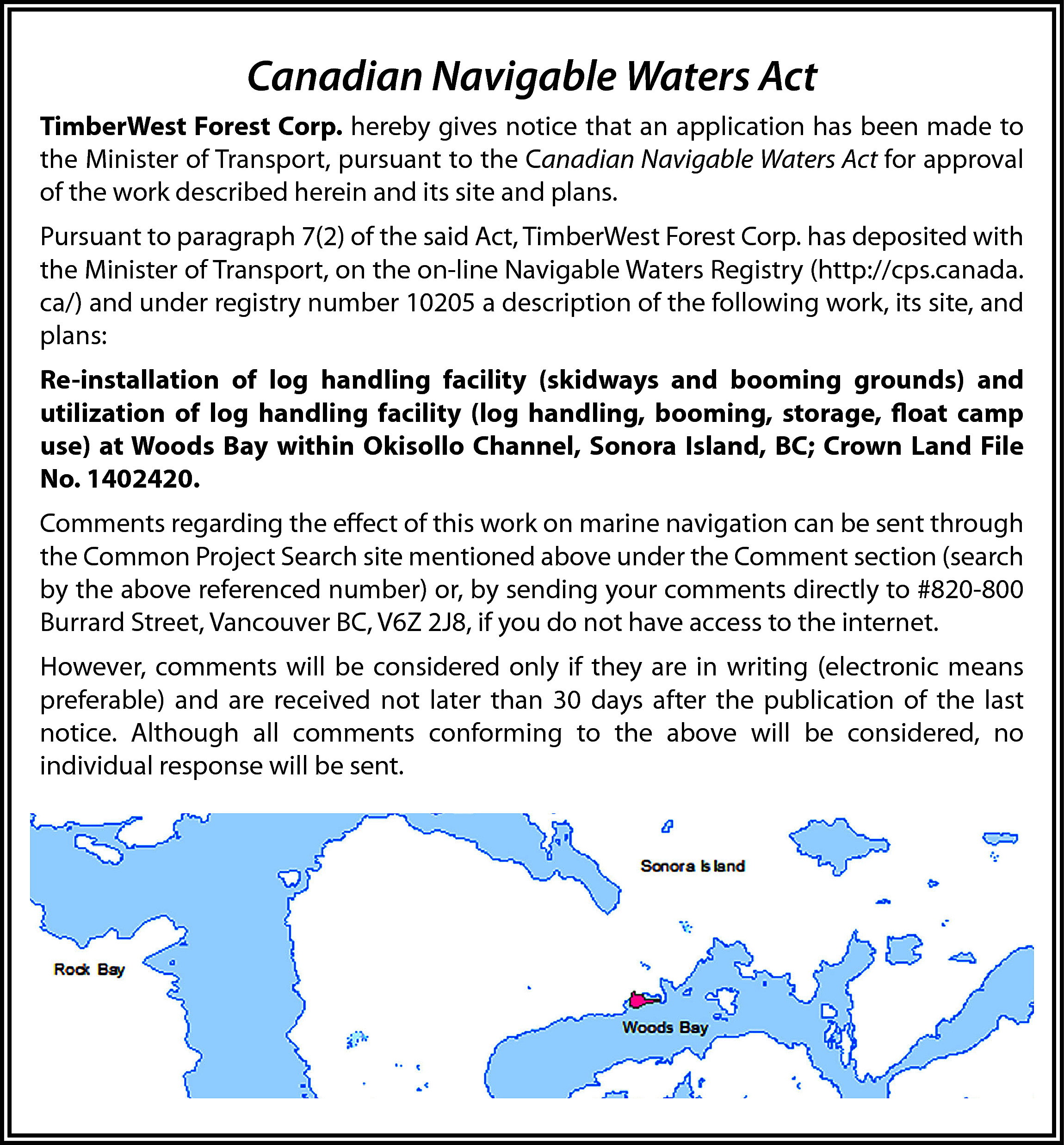 Canadian Navigable Waters Act <br>TimberWest  Canadian Navigable Waters Act  TimberWest Forest Corp. hereby gives notice that an application has been made to  the Minister of Transport, pursuant to the Canadian Navigable Waters Act for approval  of the work described herein and its site and plans.  Pursuant to paragraph 7(2) of the said Act, TimberWest Forest Corp. has deposited with  the Minister of Transport, on the on-line Navigable Waters Registry (http://cps.canada.  ca/) and under registry number 10205 a description of the following work, its site, and  plans:  Re-installation of log handling facility (skidways and booming grounds) and  utilization of log handling facility (log handling, booming, storage, float camp  use) at Woods Bay within Okisollo Channel, Sonora Island, BC; Crown Land File  No. 1402420.  Comments regarding the effect of this work on marine navigation can be sent through  the Common Project Search site mentioned above under the Comment section (search  by the above referenced number) or, by sending your comments directly to #820-800  Burrard Street, Vancouver BC, V6Z 2J8, if you do not have access to the internet.  However, comments will be considered only if they are in writing (electronic means  preferable) and are received not later than 30 days after the publication of the last  notice. Although all comments conforming to the above will be considered, no  individual response will be sent.    