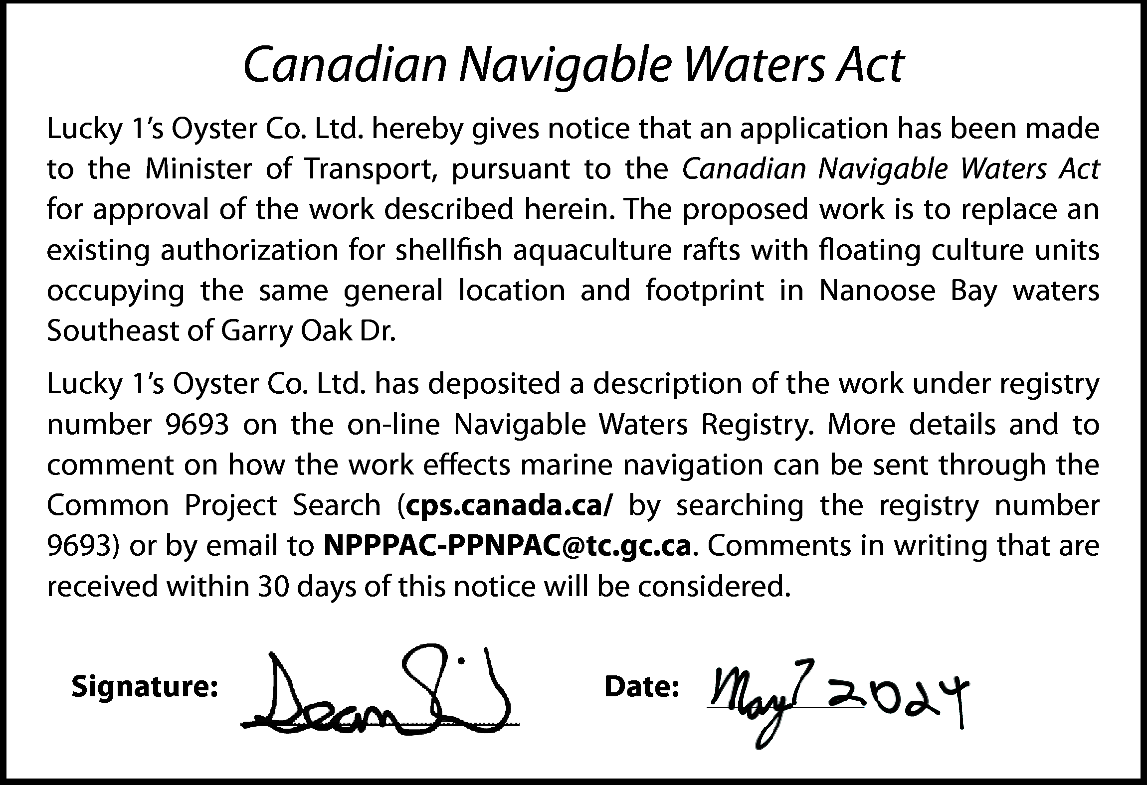 Canadian Navigable Waters Act <br>Lucky  Canadian Navigable Waters Act  Lucky 1’s Oyster Co. Ltd. hereby gives notice that an application has been made  to the Minister of Transport, pursuant to the Canadian Navigable Waters Act  for approval of the work described herein. The proposed work is to replace an  existing authorization for shellfish aquaculture rafts with floating culture units  occupying the same general location and footprint in Nanoose Bay waters  Southeast of Garry Oak Dr.  Lucky 1’s Oyster Co. Ltd. has deposited a description of the work under registry  number 9693 on the on-line Navigable Waters Registry. More details and to  comment on how the work effects marine navigation can be sent through the  Common Project Search (cps.canada.ca/ by searching the registry number  9693) or by email to NPPPAC-PPNPAC@tc.gc.ca. Comments in writing that are  received within 30 days of this notice will be considered.  Signature:    Date:    