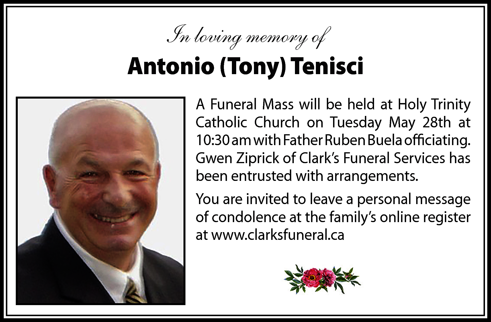 In loving memory of <br>Antonio  In loving memory of  Antonio (Tony) Tenisci  A Funeral Mass will be held at Holy Trinity  Catholic Church on Tuesday May 28th at  10:30 am with Father Ruben Buela officiating.  Gwen Ziprick of Clark’s Funeral Services has  been entrusted with arrangements.  You are invited to leave a personal message  of condolence at the family’s online register  at www.clarksfuneral.ca    