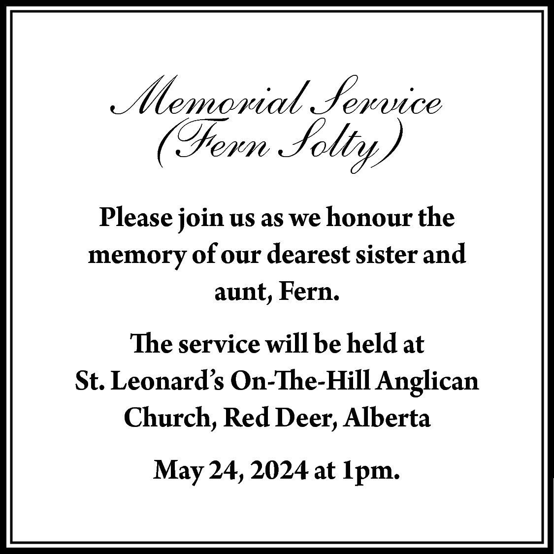 Memorial Service <br>(Fern Solty) <br>Please  Memorial Service  (Fern Solty)  Please join us as we honour the  memory of our dearest sister and  aunt, Fern.  The service will be held at  St. Leonard’s On-The-Hill Anglican  Church, Red Deer, Alberta  May 24, 2024 at 1pm.    