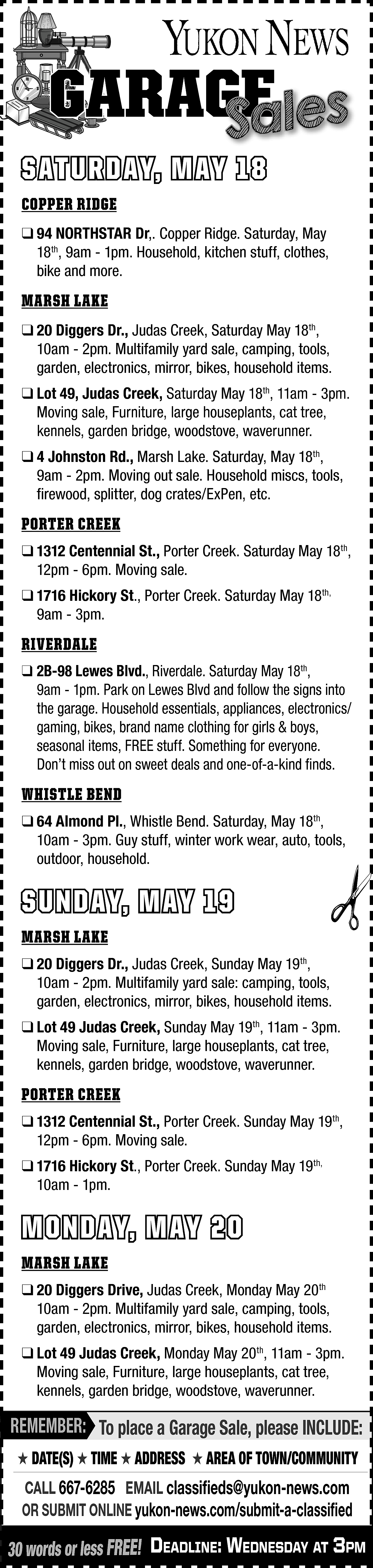 GARAGE <br>GE <br>Sales <br> <br>SATURDAY,  GARAGE  GE  Sales    SATURDAY, MAY 18  COPPER RIDGE    ❑ 94 NORTHSTAR Dr,. Copper Ridge. Saturday, May  18th, 9am - 1pm. Household, kitchen stuff, clothes,  bike and more.    MARSH LAKE  ❑ 20 Diggers Dr., Judas Creek, Saturday May 18th,  10am - 2pm. Multifamily yard sale, camping, tools,  garden, electronics, mirror, bikes, household items.  ❑ Lot 49, Judas Creek, Saturday May 18th, 11am - 3pm.  Moving sale, Furniture, large houseplants, cat tree,  kennels, garden bridge, woodstove, waverunner.  ❑ 4 Johnston Rd., Marsh Lake. Saturday, May 18th,  9am - 2pm. Moving out sale. Household miscs, tools,  firewood, splitter, dog crates/ExPen, etc.    PORTER CREEK  ❑ 1312 Centennial St., Porter Creek. Saturday May 18th,  12pm - 6pm. Moving sale.  ❑ 1716 Hickory St., Porter Creek. Saturday May 18th,  9am - 3pm.    RIVERDALE  ❑ 2B-98 Lewes Blvd., Riverdale. Saturday May 18th,  9am - 1pm. Park on Lewes Blvd and follow the signs into  the garage. Household essentials, appliances, electronics/  gaming, bikes, brand name clothing for girls & boys,  seasonal items, FREE stuff. Something for everyone.  Don’t miss out on sweet deals and one-of-a-kind finds.    WHISTLE BEND  ❑ 64 Almond Pl., Whistle Bend. Saturday, May 18th,  10am - 3pm. Guy stuff, winter work wear, auto, tools,  outdoor, household.    SUNDAY, MAY 19  MARSH LAKE  ❑ 20 Diggers Dr., Judas Creek, Sunday May 19th,  10am - 2pm. Multifamily yard sale: camping, tools,  garden, electronics, mirror, bikes, household items.  ❑ Lot 49 Judas Creek, Sunday May 19th, 11am - 3pm.  Moving sale, Furniture, large houseplants, cat tree,  kennels, garden bridge, woodstove, waverunner.    PORTER CREEK  ❑ 1312 Centennial St., Porter Creek. Sunday May 19th,  12pm - 6pm. Moving sale.  ❑ 1716 Hickory St., Porter Creek. Sunday May 19th,  10am - 1pm.    MONDAY, MAY 20  MARSH LAKE  ❑ 20 Diggers Drive, Judas Creek, Monday May 20th  10am - 2pm. Multifamily yard sale, camping, tools,  garden, electronics, mirror, bikes, household items.  ❑ Lot 49 Judas Creek, Monday May 20th, 11am - 3pm.  Moving sale, Furniture, large houseplants, cat tree,  kennels, garden bridge, woodstove, waverunner.    REMEMBER: To place a Garage Sale, please INCLUDE:  ★ DATE(S) ★ TIME ★ ADDRESS ★ AREA OF TOWN/COMMUNITY    CALL 667-6285 EMAIL classifieds@yukon-news.com  OR SUBMIT ONLINE yukon-news.com/submit-a-classified    30 words or less FREE! DeaDline: WeDnesDay at 3pm    