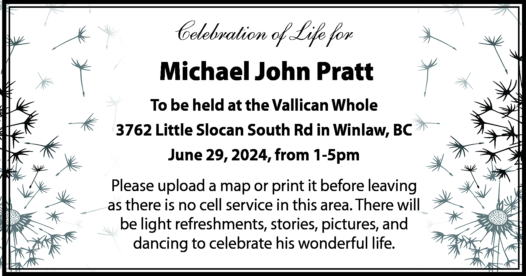 Celebration of Life for <br>Michael  Celebration of Life for  Michael John Pratt  To be held at the Vallican Whole  3762 Little Slocan South Rd in Winlaw, BC  June 29, 2024, from 1-5pm  Please upload a map or print it before leaving  as there is no cell service in this area. There will  be light refreshments, stories, pictures, and  dancing to celebrate his wonderful life.    