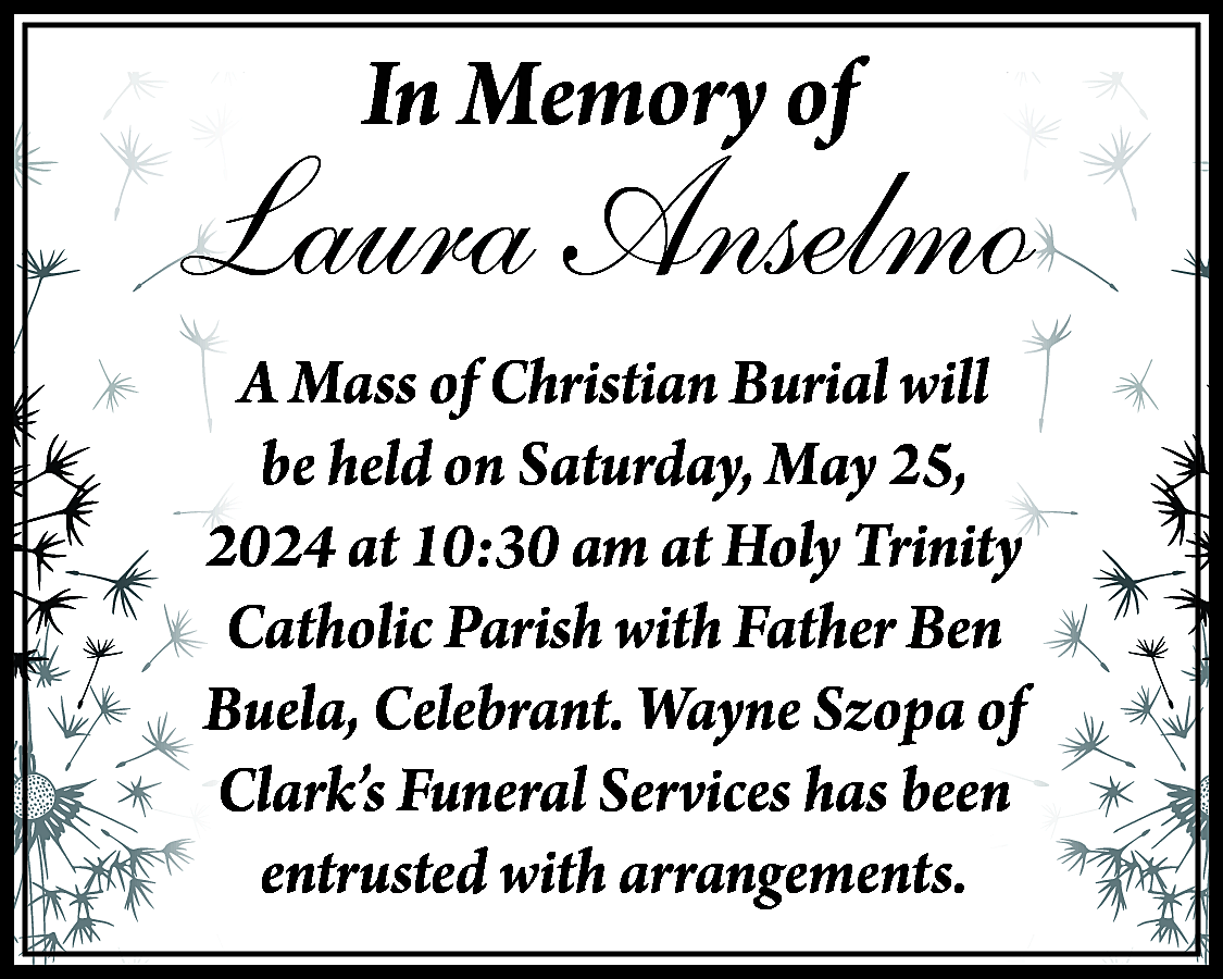 In Memory of <br> <br>Laura  In Memory of    Laura Anselmo  A Mass of Christian Burial will  be held on Saturday, May 25,  2024 at 10:30 am at Holy Trinity  Catholic Parish with Father Ben  Buela, Celebrant. Wayne Szopa of  Clark’s Funeral Services has been  entrusted with arrangements.    