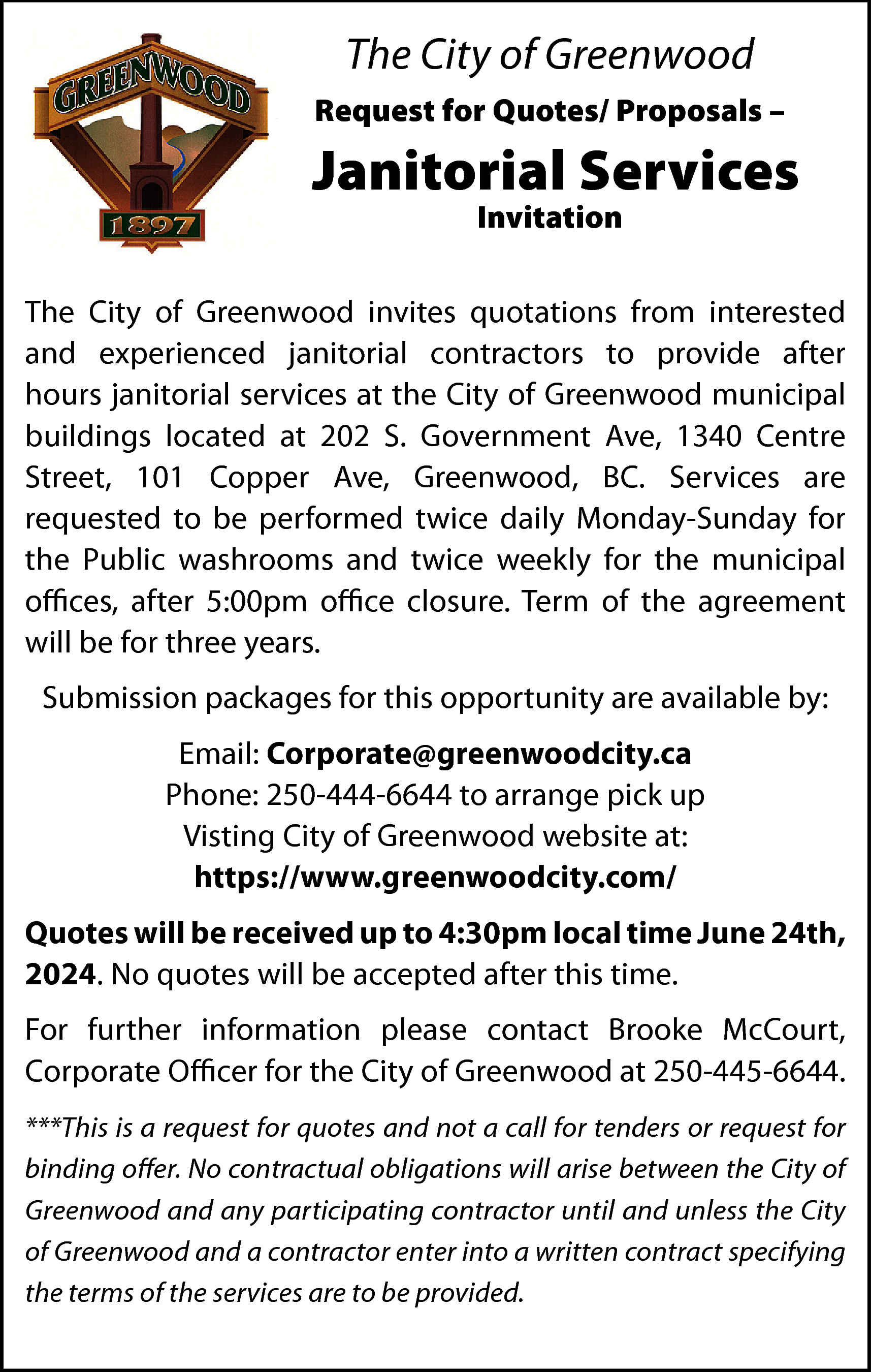 The City of Greenwood <br>Request  The City of Greenwood  Request for Quotes/ Proposals –    Janitorial Services  Invitation    The City of Greenwood invites quotations from interested  and experienced janitorial contractors to provide after  hours janitorial services at the City of Greenwood municipal  buildings located at 202 S. Government Ave, 1340 Centre  Street, 101 Copper Ave, Greenwood, BC. Services are  requested to be performed twice daily Monday-Sunday for  the Public washrooms and twice weekly for the municipal  offices, after 5:00pm office closure. Term of the agreement  will be for three years.  Submission packages for this opportunity are available by:  Email: Corporate@greenwoodcity.ca  Phone: 250-444-6644 to arrange pick up  Visting City of Greenwood website at:  https://www.greenwoodcity.com/  Quotes will be received up to 4:30pm local time June 24th,  2024. No quotes will be accepted after this time.  For further information please contact Brooke McCourt,  Corporate Officer for the City of Greenwood at 250-445-6644.  ***This is a request for quotes and not a call for tenders or request for  binding offer. No contractual obligations will arise between the City of  Greenwood and any participating contractor until and unless the City  of Greenwood and a contractor enter into a written contract specifying  the terms of the services are to be provided.    