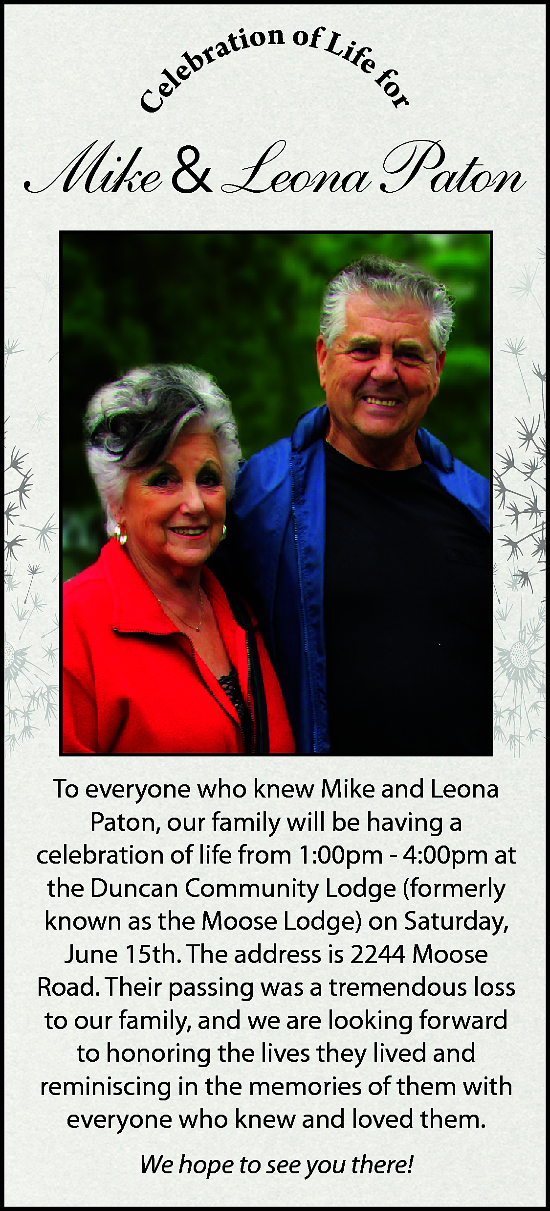 Ce <br> <br>r <br>fo <br>  Ce    r  fo    on of Lif  rati  e  b  e  l    Mike & Leona Paton    To everyone who knew Mike and Leona  Paton, our family will be having a  celebration of life from 1:00pm - 4:00pm at  the Duncan Community Lodge (formerly  known as the Moose Lodge) on Saturday,  June 15th. The address is 2244 Moose  Road. Their passing was a tremendous loss  to our family, and we are looking forward  to honoring the lives they lived and  reminiscing in the memories of them with  everyone who knew and loved them.  We hope to see you there!    