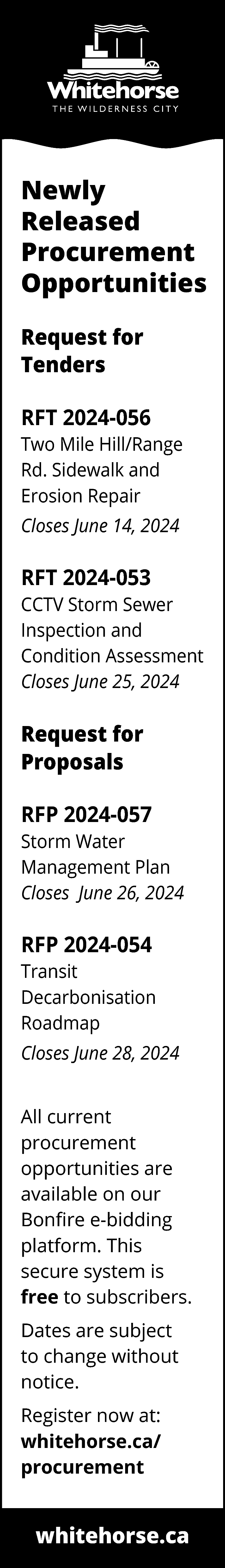 Newly <br>Released <br>Procurement <br>Opportunities <br>Request  Newly  Released  Procurement  Opportunities  Request for  Tenders  RFT 2024-056  Two Mile Hill/Range  Rd. Sidewalk and  Erosion Repair  Closes June 14, 2024    RFT 2024-053  CCTV Storm Sewer  Inspection and  Condition Assessment  Closes June 25, 2024    Request for  Proposals  RFP 2024-057  Storm Water  Management Plan  Closes June 26, 2024    RFP 2024-054  Transit  Decarbonisation  Roadmap  Closes June 28, 2024  All current  procurement  opportunities are  available on our  Bonfire e-bidding  platform. This  secure system is  free to subscribers.  Dates are subject  to change without  notice.  Register now at:  whitehorse.ca/  procurement    whitehorse.ca    