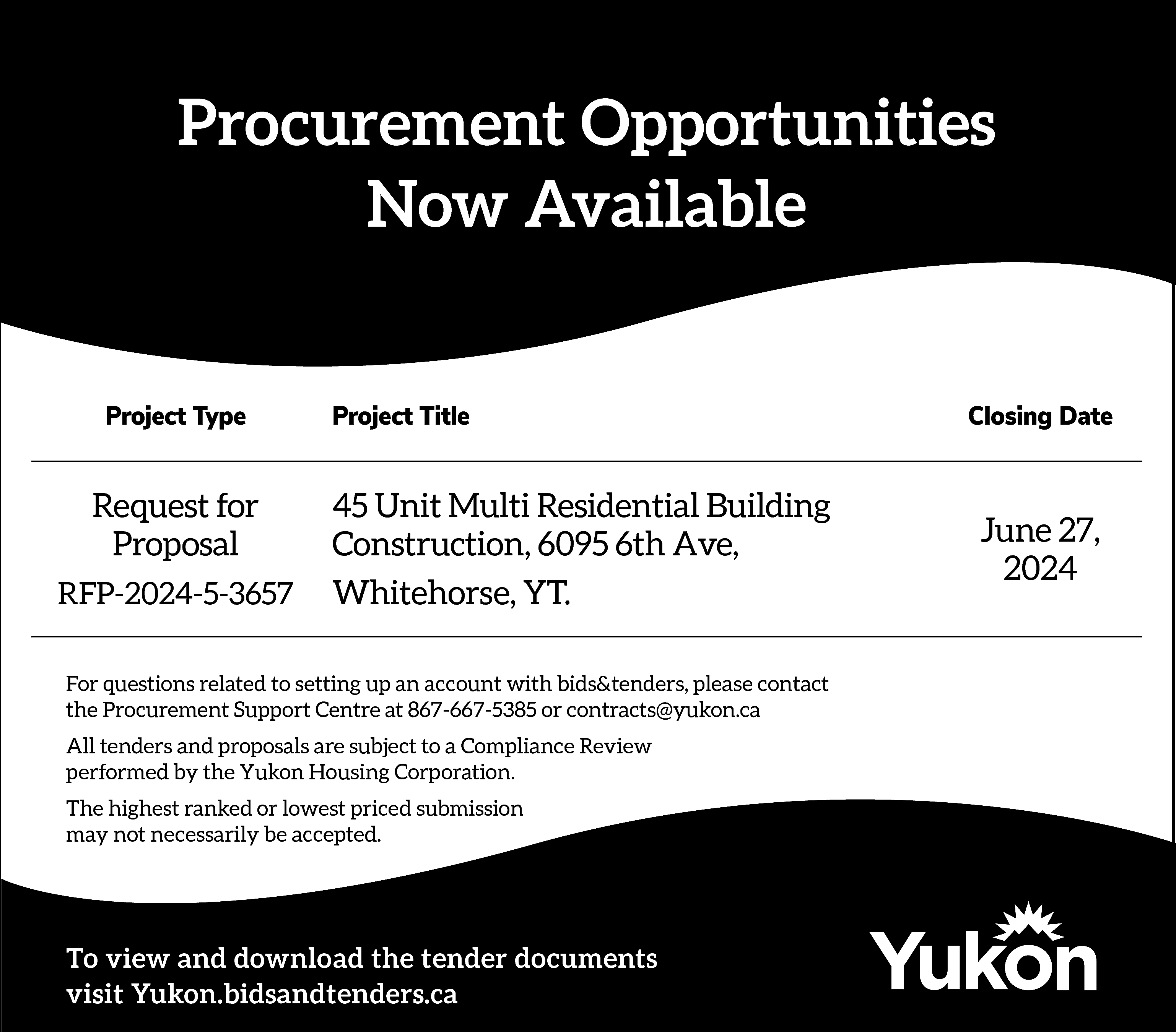 Procurement Opportunities <br>Now Available <br>Project  Procurement Opportunities  Now Available  Project Type    Request for  Proposal  RFP-2024-5-3657    Project Title    45 Unit Multi Residential Building  Construction, 6095 6th Ave,  Whitehorse, YT.    For questions related to setting up an account with bids&tenders, please contact  the Procurement Support Centre at 867-667-5385 or contracts@yukon.ca  All tenders and proposals are subject to a Compliance Review  performed by the Yukon Housing Corporation.  The highest ranked or lowest priced submission  may not necessarily be accepted.    To view and download the tender documents  visit Yukon.bidsandtenders.ca    Closing Date    June 27,  2024    