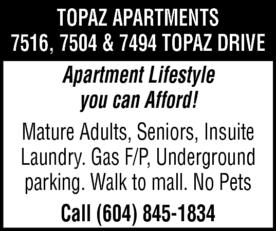 Topaz Apartments 7516, 7504, 7494  Topaz Apartments 7516, 7504, 7494 TOPAZ DRIVE APARTMENT LIFESTYLE YOU CAN AFFORD! Mature Adults, Seniors, Insuite Laundry, Gas F/P, Underground parking. Walk to mall. No Pets. Call 604-845-1834 