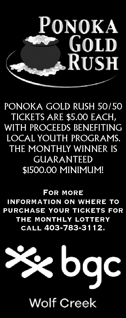 PONOKA GOLD RUSH 50/50 <br>TICKETS  PONOKA GOLD RUSH 50/50  TICKETS ARE $5.00 EACH,  WITH PROCEEDS BENEFITING  LOCAL YOUTH PROGRAMS.  THE MONTHLY WINNER IS  GUARANTEED  $1500.00 MINIMUM!    For more  information on where to  purchase your tickets for  the monthly lottery  call 403-783-3112.    