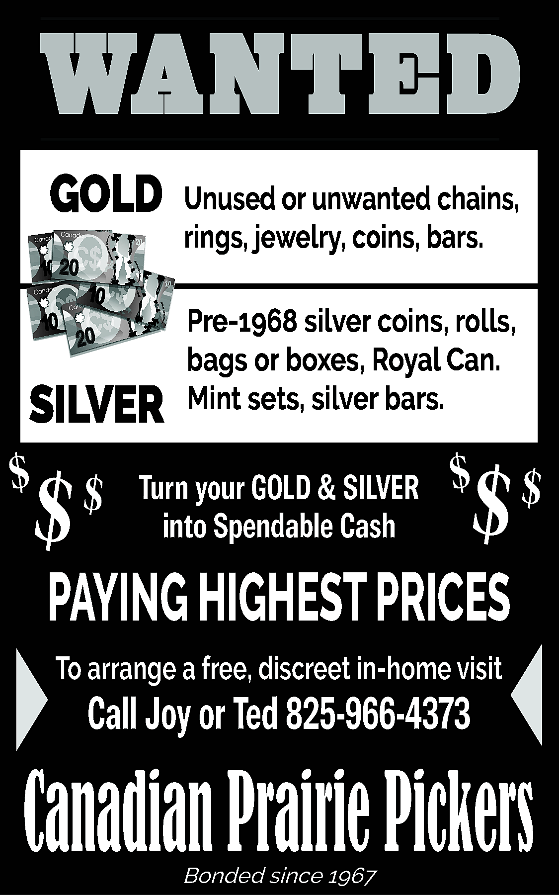 WANTED <br>GOLD <br> <br>SILVER <br>  WANTED  GOLD    SILVER    $    $    $    Unused or unwanted chains,  rings, jewelry, coins, bars.  Pre-1968 silver coins, rolls,  bags or boxes, Royal Can.  Mint sets, silver bars.    Turn your GOLD & SILVER  into Spendable Cash    $    $ $    PAYING HIGHEST PRICES  To arrange a free, discreet in-home visit    Call Joy or Ted 825-966-4373    Canadian Prairie Pickers  Bonded since 1967    