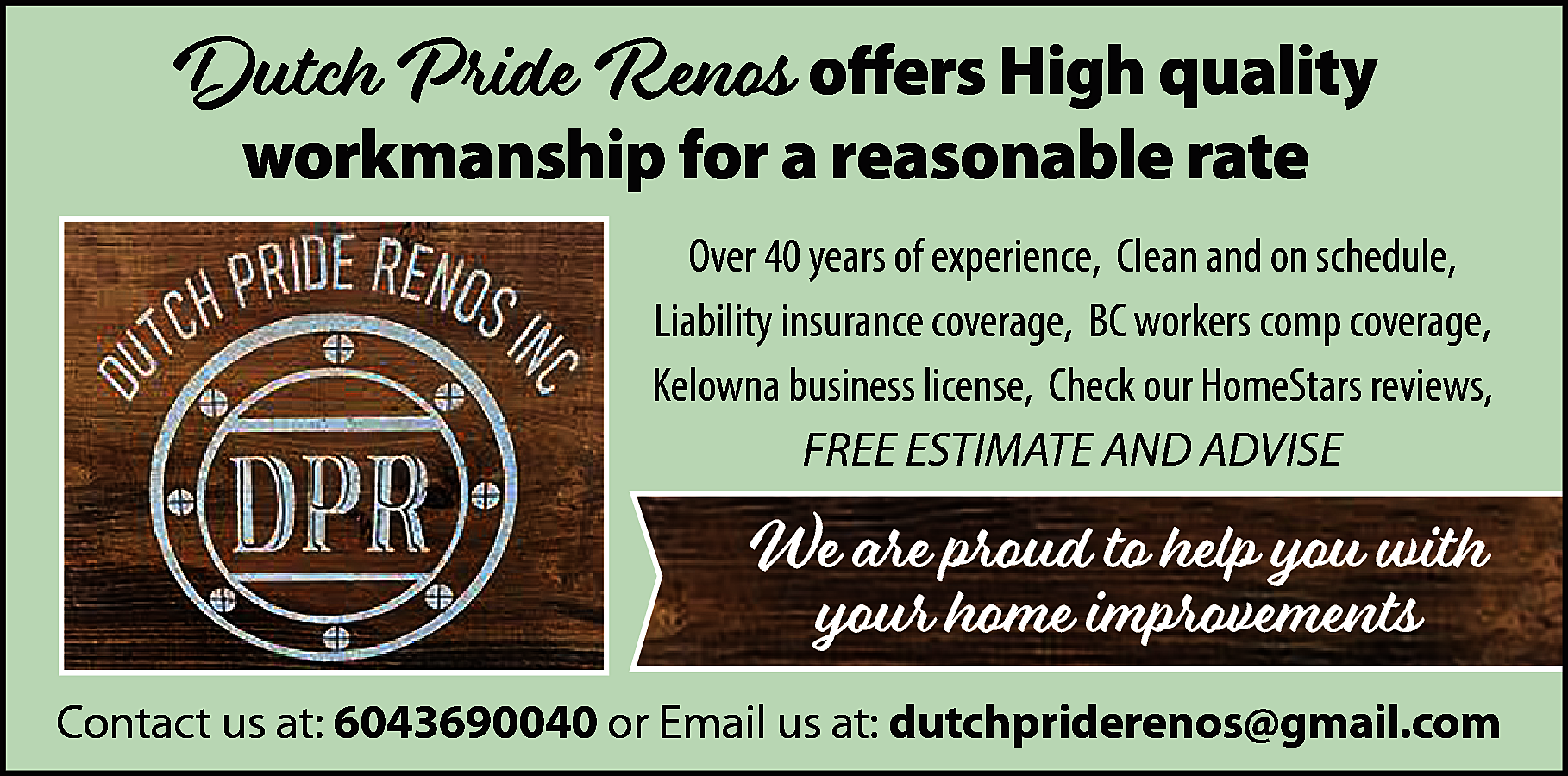 Dutch Pride Renos offers High  Dutch Pride Renos offers High quality  workmanship for a reasonable rate    Over 40 years of experience, Clean and on schedule,  Liability insurance coverage, BC workers comp coverage,  Kelowna business license, Check our HomeStars reviews,  FREE ESTIMATE AND ADVISE    We are proud to help you with  your home improvements  Contact us at: 6043690040 or Email us at: dutchpriderenos@gmail.com    