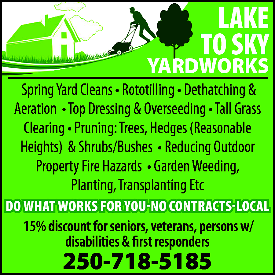 LAKE <br>TO SKY <br> <br>YARDWORKS  LAKE  TO SKY    YARDWORKS  Spring Yard Cleans • Rototilling • Dethatching &  Aeration • Top Dressing & Overseeding • Tall Grass  Clearing • Pruning: Trees, Hedges (Reasonable  Heights) & Shrubs/Bushes • Reducing Outdoor  Property Fire Hazards • Garden Weeding,  Planting, Transplanting Etc    DO WHAT WORKS FOR YOU-NO CONTRACTS-LOCAL    15% discount for seniors, veterans, persons w/  disabilities & first responders    250-718-5185    
