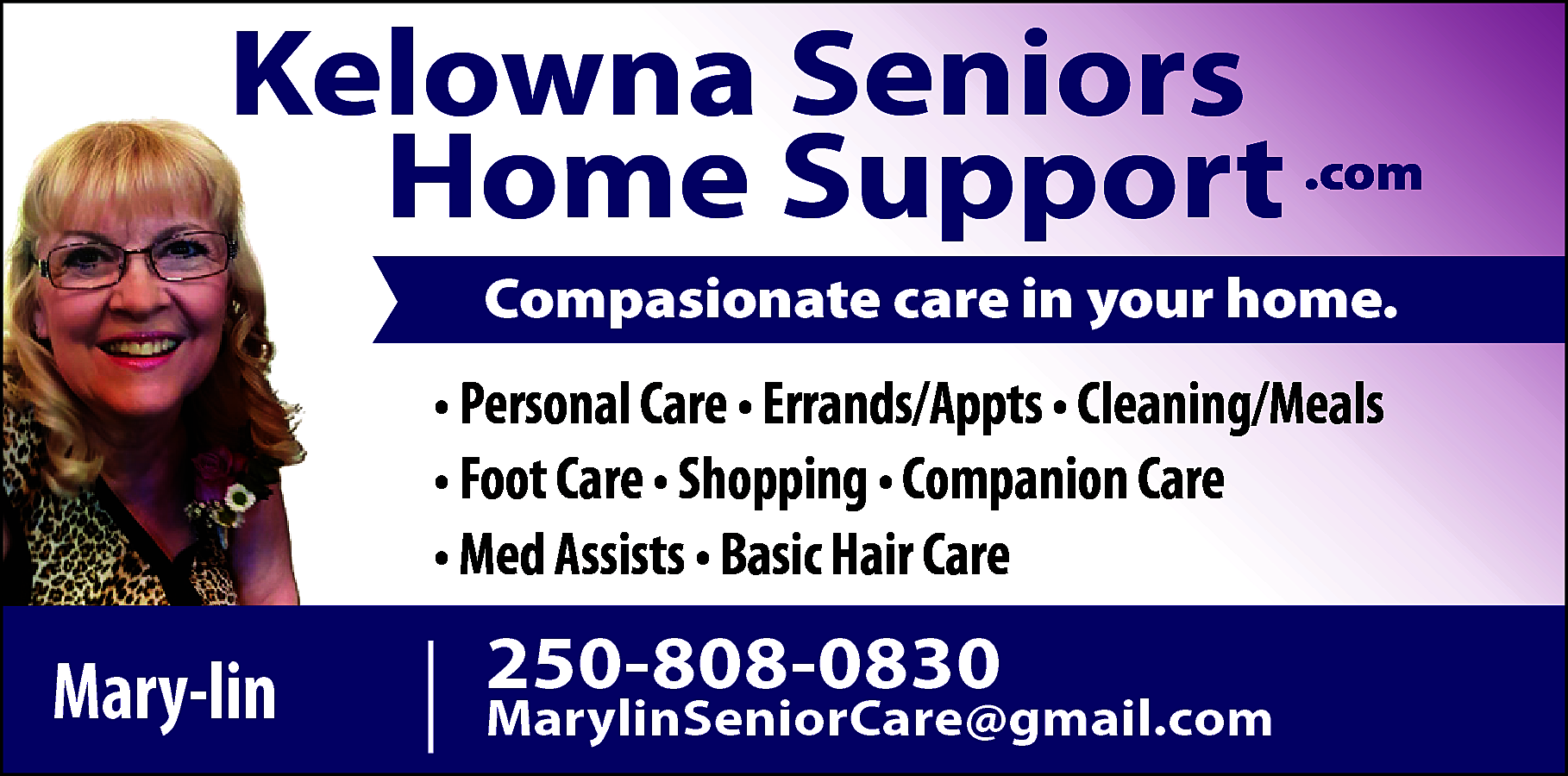 Kelowna Seniors <br>Home Support .com  Kelowna Seniors  Home Support .com  Compasionate care in your home.    • Personal Care • Errands/Appts • Cleaning/Meals  • Foot Care • Shopping • Companion Care  • Med Assists • Basic Hair Care    Mary-lin    250-808-0830    MarylinSeniorCare@gmail.com    