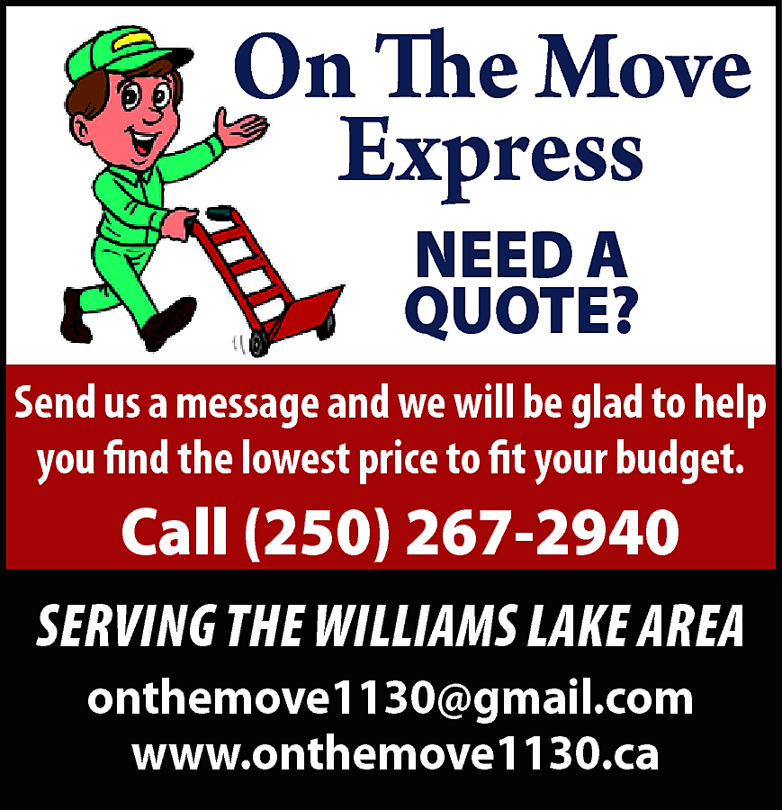 On The Move <br>Express <br>NEED  On The Move  Express  NEED A  QUOTE?    Send us a message and we will be glad to help  you find the lowest price to fit your budget.    Call (250) 267-2940    SERVING THE WILLIAMS LAKE AREA  onthemove1130@gmail.com  www.onthemove1130.ca    