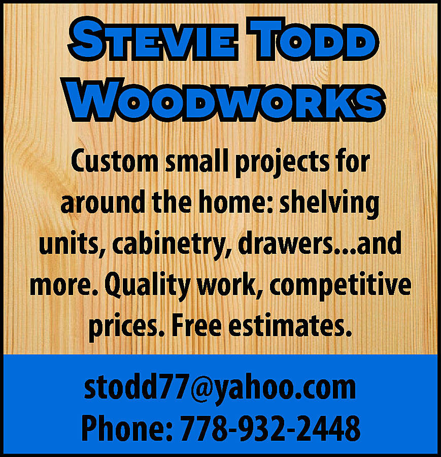 Stevie Todd <br>Woodworks <br>Custom small  Stevie Todd  Woodworks  Custom small projects for  around the home: shelving  units, cabinetry, drawers...and  more. Quality work, competitive  prices. Free estimates.    stodd77@yahoo.com  Phone: 778-932-2448    